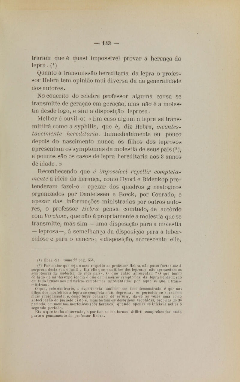 traram que é quasi impossível provar a herança da lepra. (*) Quanto á transmissão hereditária da lepra o profes- sor Hebra tem opinião mui diversa da da generalidade dos autores. No conceito do celebre professor alguma cousa se trnnsmitte de geração em geração, mas não 6 a molés- tia desde logo, e sim a disposição leprosa. Melhor é ouvil-o: « Em caso algum a lepra se trans- mittirá como a syphilis, que é, diz Hebra, incontes- tavelmente hereditária. Immediatamente ou pouco depois do nascimento nunca os filhos dos leprosos apresentam os symptomas da moléstia de seus pais (2), e poucos são os casos de lepra hereditária aos 3 annos de idade. » Reconhecendo que ê impossível repellir completa- mente a ideia da herança, como Hyort e Bidenkop pre- tenderam fazel-o — apezar dos quadros g nealogicos organizados por Danielssen e Bceck, por Conrado, e apezar das informações ministradas por outros auto- res, o professor Hebra pensa com tudo, de accòrdo com Virchow, que não é propriamente a moléstia que se transmitte, mas sim — uma disposição para a moléstia — leprosa—, á semelhança da disposição para a tuber- culose e para o cancro; « disposição, acerescenta elle, (l) Obra cit. tomo 2o pag. 534. (*) Por maior quo seja o meu respeito ao professor Hebra,não posso furtai-me á sorpreza desta sua opiniã . Diz elle que « os filhos dos leprosos não apresentara os syinptomas da moléstia de soas pais-. 0 que então apresentam 10 quo tenho CQlhidO de minha expo; ioncia é que OS piimoirns syniptonias da lepra herdada são em tudo ignaes aos primeiros symptomas apresentados por aquei es que atrans- mittiram. O que, peltf contrario, a evpcrienria lambem nos tem demonstrado é quo noj (ilhos dos morfelicos a lepra se completa mais depressa, os períodos se snceôdora mais rapidamonle, e, como lerei oeeasião de referir, dá-so As vezes uma como antecipação do peiiodo ; isto é, manifestam-sfl desordens trophiras, propilas do 3 período, em moninos morfelicos (por herança) quando apenas se iniciava nellos o segundo período. Eis o quo lenho observado, o por isso sc mo tornou diliuil coinprehondor nesta parte o ponsaineiito do professor Hebra.