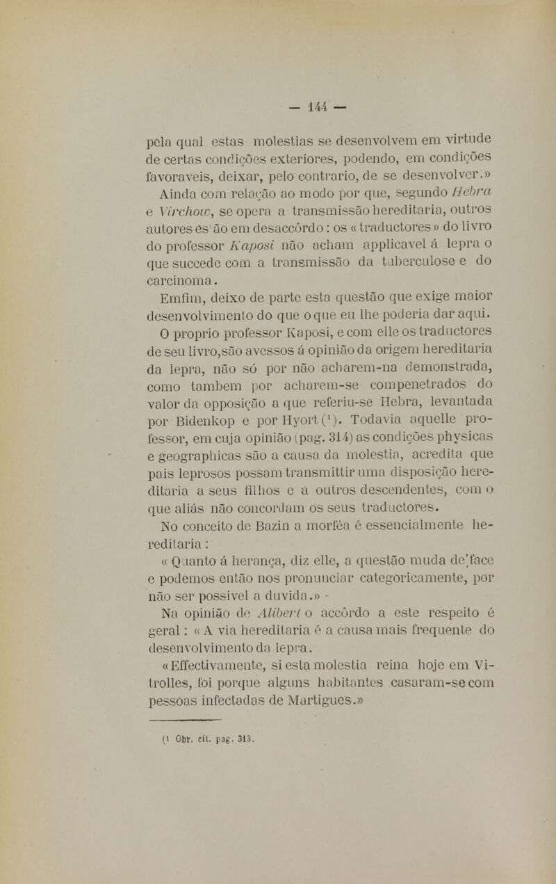 pela qual estas moléstias se desenvolvem em virtude de certas condições exteriores, podendo, em condições favoráveis, deixar, pelo contrario, de se desenvolver.» Ainda com relação ao modo por que, segundo Hebra e Virchow, se opera a transmissão hereditária, outros autores es âo em desaccôrdo: os «traductores » do livro do professor Kaposi não acham applicavel á lepra o que succedc com a transmissão da tuberculose e do carcinoma. Emfim, deixo de parte esta questão que exige maior desenvolvimento do que o que eu lhe poderia dar aqui. O próprio professor Kaposi, e com elleos traductores de seu livro,são avessos á opinião da origem hereditária da lepra, não só por não acbarem-na demonstrada, como também por acharem-se compenetrados do valor da opposição a que referiu-se Hebra, levantada por Bidenkop e porHyort(L). Todavia aquelle pro- fessor, em cuja opinião (pag. 314) as condições physicas e geographicas são a causa da moléstia, acredita que pais leprosos possam transmittir uma disposição here- ditária a seus filhos c a outros descendentes, com o que aliás não concordam os seus traductores. No conceito de Bazin a morféa é essencialmente he- reditária : « Quanto á herança, diz elle, a questão muda de]face e podemos então nos pronunciar categoricamente, por não ser possível a duvida.» Na opinião de Alibert o accôrdo a este respeito é geral: c< A via hereditária ê a causa mais frequente do desenvolvimento da lepra. « Effectivamente, si esta moléstia reina hoje em Vi- trolles, foi porque alguns habitantes casaram-secom pessoas infectadas de Martigues.»