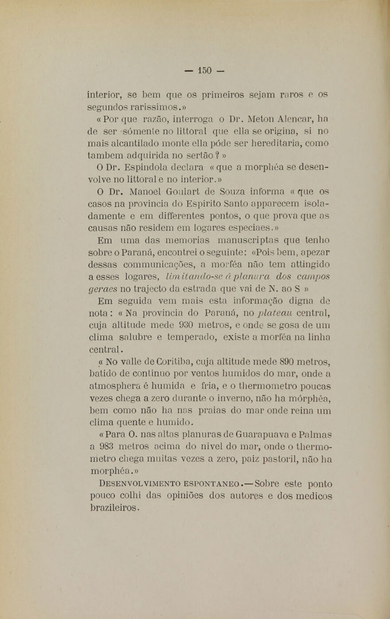 interior, se bem que os primeiros sejam raros e os segundos raríssimos.» «Porque razão, interroga o Dr. Meton Alencar, ha de ser somente no littoral que ella se origina, si no mais alcantilado monte ella pode ser hereditária, como também adquirida no sertão? » O Dr. Espindola declara « que a morphéa se desen- volve no littorale no interior.» O Dr. Manoel Goulart de Souza informa « que os casos na província do Espirito Santo apparecem isola- damente e em differentes pontos, o que prova que as causas não residem em togares especiaes.» Em uma das memorias manuscriptas que tenho sobre o Paraná, encontrei o seguinte: «Pois bem, apezar dessas communicações, a morféa não tem attingido a esses logares, Umitando-se á planura dos campos geraes no trajecto da estrada que vai de N. ao S » Em seguida vem mais esta informação digna de nota : « Na província do Paraná, no plateau central, cuja altitude mede 930 metros, e onde se gosa de um clima salubre e temperado, existe a morféa na linha central. « No valle deCoritiba, cuja altitude mede 890 metros, batido de continuo por ventos húmidos do mar, onde a atmosphera é húmida e fria, e o thermometro poucas vezes chega a zero durante o inverno, não ha mórphéa, bem como não ha nas praias do mar onde reina um clima quente e húmido. « Para O. nas altas planuras de Guarapuava e Palmas a 983 metros acima do nivel do mar, onde o thermo- metro chega muitas vezes a zero, paiz pastoril, não ha morphéa.» Desenvolvimento espontâneo.—Sobre este ponto pouco colhi das opiniões dos autores e dos médicos brazileiros.