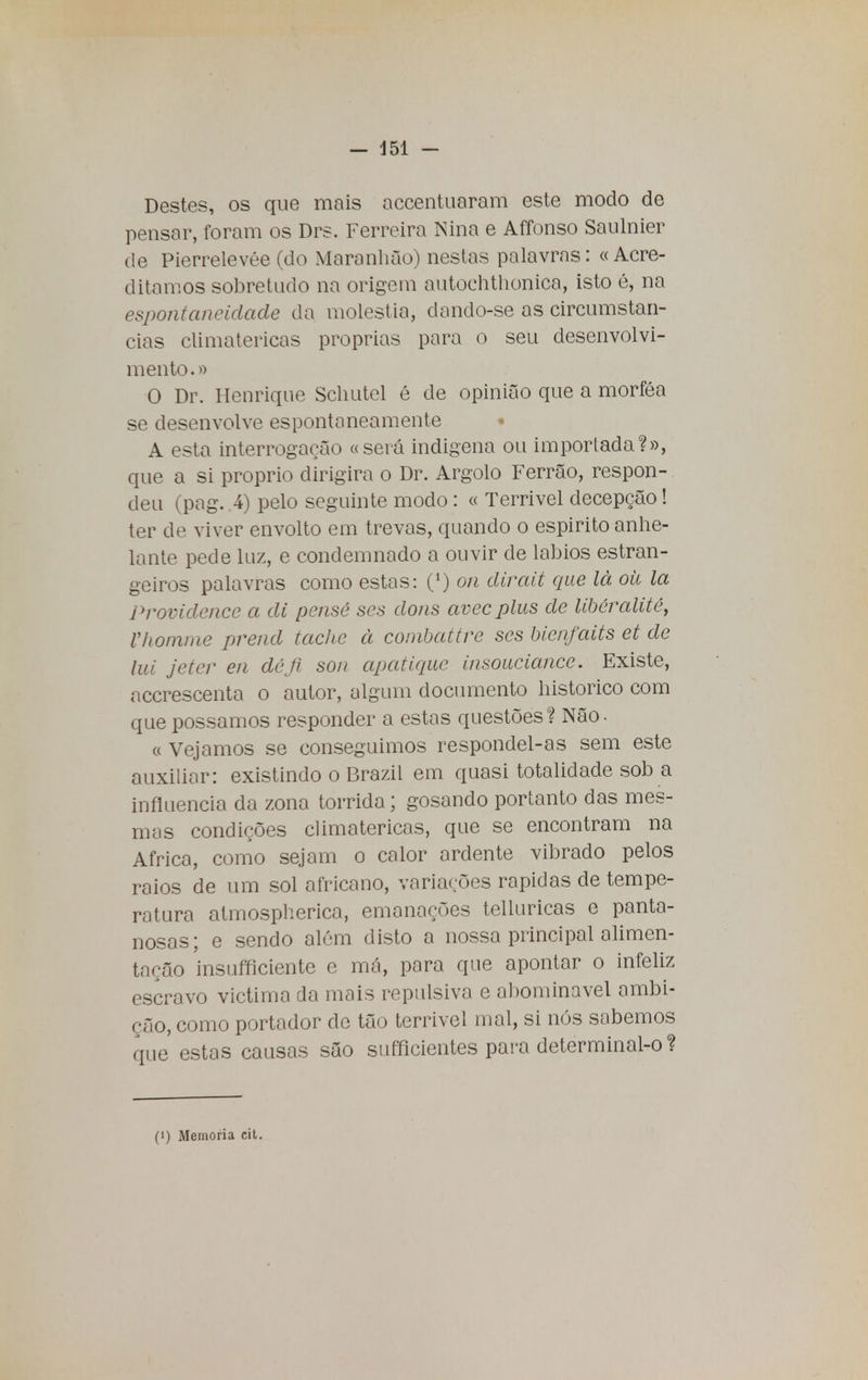 Destes, os que mais accentuaram este modo de pensar, foram os Drs. Ferreira Nina e Affonso Saulnier de Pierrelevée (do Maranhão) nestas palavras: «Acre- ditamos sobretudo na origem autochthonica, isto é, na espontaneidade da moléstia, clando-se as circunstan- cias climatéricas próprias para o seu desenvolvi- mento.» O Dr. Henrique Schutel é de opinião que a morféa se desenvolve espontaneamente • A esta interrogação «seva indígena ou importada?», que a si próprio dirigira o Dr. Argolo Ferrão, respon- deu (pag. 4) pelo seguinte modo: « Terrivel decepção! ter de viver envolto em trevas, quando o espirito anhe- lante pede luz, e condemnado a ouvir de lábios estran- geiros palavras como estas: (') on dirait que lá oh la Providence a di pense ses dons avecplus de libéralité, Vhomme prend tache à combattre ses bienfaits et de lui jeter en déji son apatèque insouciance. Existe, acerescenta o autor, algum documento histórico com que possamos responder a estas questões? Não. « Vejamos se conseguimos respondei-as sem este auxiliar: existindo o Brazil em quasi totalidade sob a influencia da zona tórrida ; gosando portanto das mes- mas condições climatéricas, que se encontram na Africa, como sejam o calor ardente vibrado pelos raios de um sol africano, variações rápidas de tempe- ratura atmospherica, emanações telluricas e panta- nosas; e sendo além disto a nossa principal alimen- tação insufficiente e má, para que apontar o infeliz escravo victima da mais repulsiva e abominável ambi- ção, como portador de tão terrivel mal, si nós sabemos que estas causas são sufficientes para determinal-o?