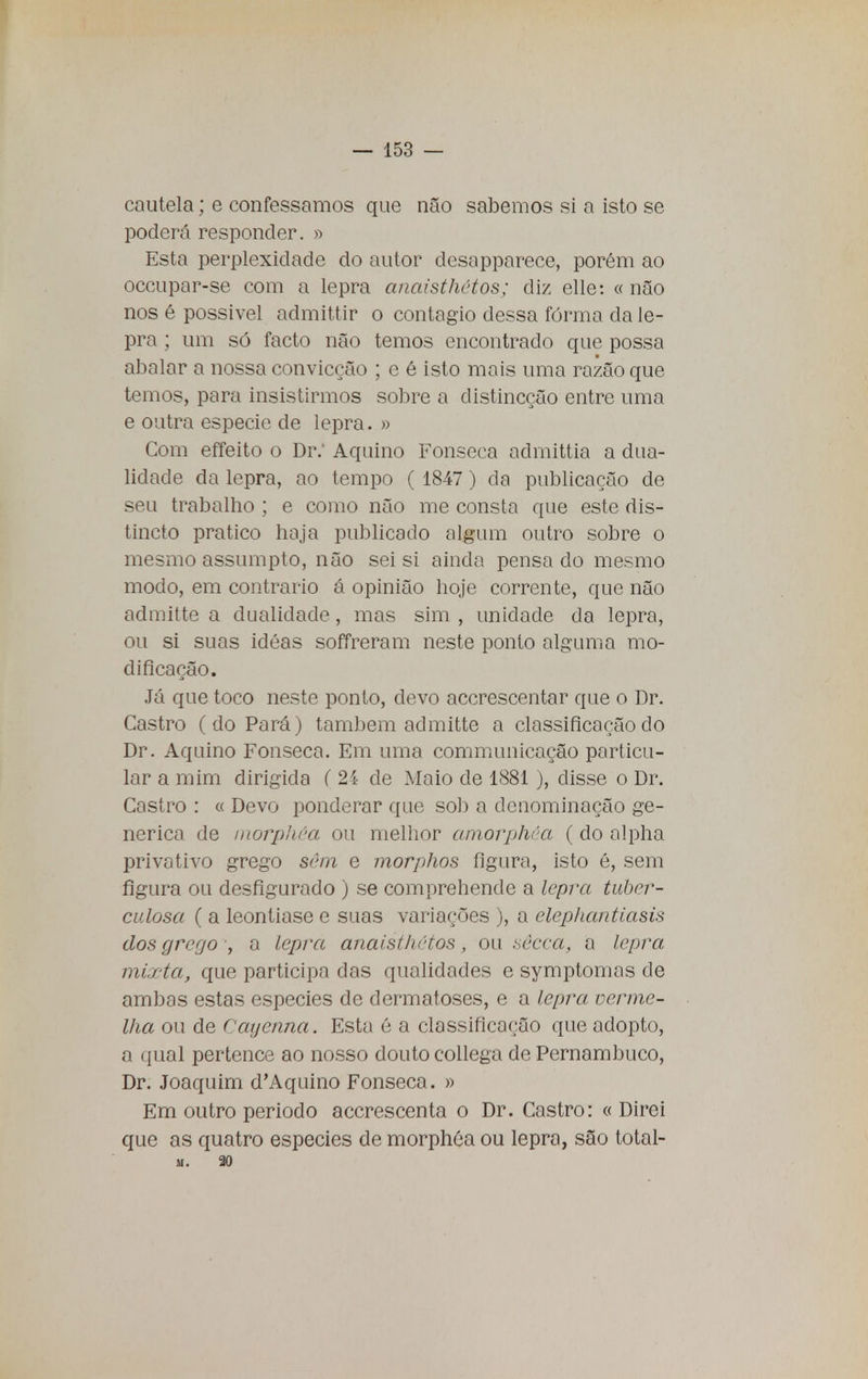 cautela; e confessamos que não sabemos si a isto se poderá responder. » Esta perplexidade do autor desapparece, porém ao occupar-se com a lepra anaisthétos; diz elle: « não nos é possivel admittir o contagio dessa forma da le- pra ; um só facto não temos encontrado que possa abalar a nossa convicção ; e é isto mais uma razão que temos, para insistirmos sobre a distincção entre uma e outra espécie de lepra. » Com effeito o Dr. Aquino Fonseca admittia a dua- lidade da lepra, ao tempo ( 1847 ) da publicação de seu trabalho ; e como não me consta que este dis- tincto pratico haja publicado algum outro sobre o mesmo assumpto, não sei si ainda pensado mesmo modo, em contrario á opinião hoje corrente, que não admitte a dualidade, mas sim , unidade da lepra, ou si suas idéas soffreram neste ponto alguma mo- dificação. Já que toco neste ponto, devo accrescentar que o Dr. Castro (do Pará) também admitte a classificação do Dr. Aquino Fonseca. Em uma communicação particu- lar a mim dirigida ( 24 de Maio de 1881), disse o Dr. Castro : « Devo ponderar que sob a denominação ge- nérica de morphêa ou melhor amorphéa (do alpha privativo grego sem e morphos figura, isto é, sem figura ou desfigurado ) se comprehende a lepra tuber- culosa ( a leontiase e suas variações ), a clepliantiasis dos grego , a lepra anaisthétos, ou sêcca, a lepra mi,/ ta, que participa das qualidades e symptomas de ambas estas espécies de dermatoses, e a lepra verme- lha ou de Cayenna. Esta é a classificação que adopto, a qual pertence ao nosso douto collega de Pernambuco, Dr. Joaquim d'Aquino Fonseca. » Em outro periodo acerescenta o Dr. Castro: « Direi que as quatro espécies de morphéa ou lepra, são total- m. 20