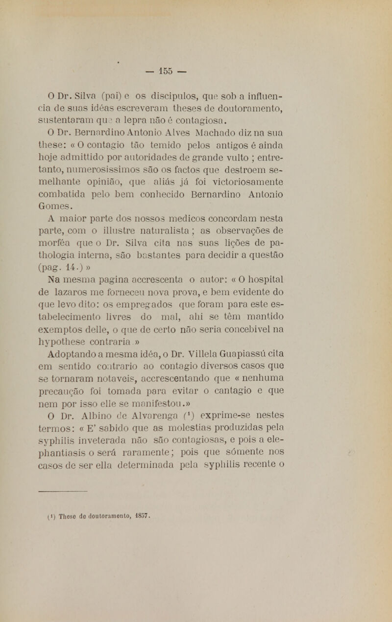 O Dr. Silva (pai) e os discípulos, que sob a influen- cia de suas idéas escreveram theses de doutoramento, sustentaram que a lepra não ê contagiosa. O Dr. Bernardino Antonio Alves Machado diz na sua these: « O contagio tão temido pelos antigos é ainda hoje admittido por autoridades de grande vulto ; entre- tanto, numerosíssimos são os factos que destroem se- melhante opinião, que aliás já foi victoriosamente combatida pelo bem conhecido Bernardino Antonio Gomes. A maior parte dos nossos médicos concordam nesta parte, com o illustre naturalista ; as observações de morféa que o Dr. Silva cita nas suas lições de pa- thologia interna, são bastantes para decidir a questão (pag. 14.) » Na mesma pagina accrescenta o autor: « O hospital de lázaros me forneceu nova prova, e bem evidente do que levo dito: os empregados que foram para este es- tabelecimento livres do mal, ahi se têm mantido exemptos delle, o que de certo não seria concebivel na hypothese contraria » Adoptando a mesma idéa, o Dr. Villela Guapiassú cita em sentido contrario ao contagio diversos casos que se tornaram notáveis, accrescentando que « nenhuma precaução foi tomada para evitar o cantagio e que nem por isso elle se manifestou.» O Dr. Albino de Alvarenga f1) exprime-se nestes termos: « E' sabido que as moléstias produzidas pela syphilis inveterada não são contagiosas, e pois a ele- phantiasis o será raramente; pois que somente nos casos de ser ella determinada pela syphilis recente o (i) Thosc de doutoramento, 18.j7.