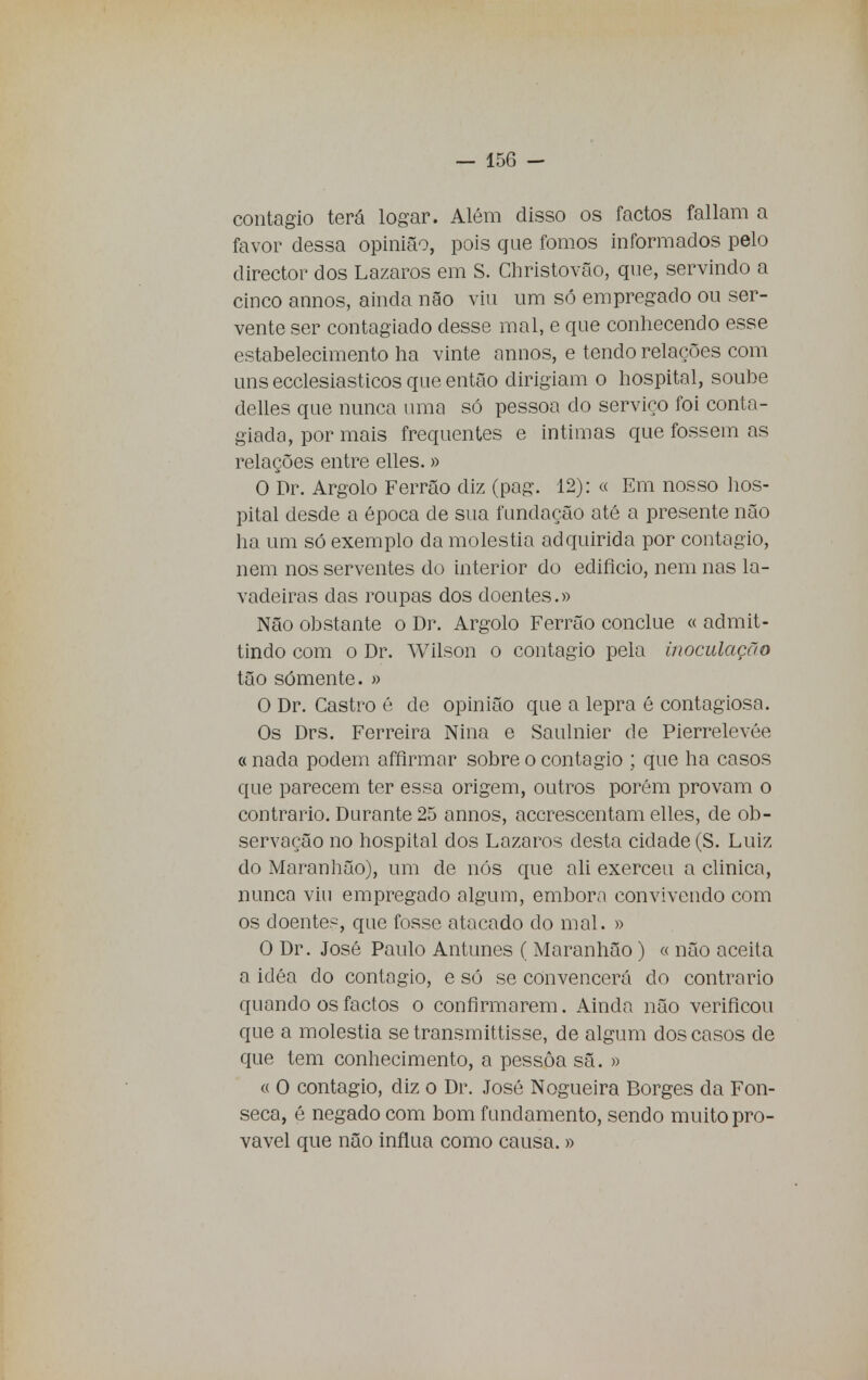 contagio terá logar. Além disso os factos faliam a favor dessa opinião, pois que fomos informados pelo director dos Lázaros em S. Christovão, que, servindo a cinco annos, ainda não viu um só empregado ou ser- vente ser contagiado desse mal, e que conhecendo esse estabelecimento ha vinte annos, e tendo relações com uns ecclesiasticos que então dirigiam o hospital, soube delles que nunca uma só pessoa do serviço foi conta- giada, por mais frequentes e intimas que fossem as relações entre elles.» O Dr. Argolo Ferrão diz (pag. 12): « Em nosso hos- pital desde a época de sua fundação até a presente não ha um só exemplo da moléstia adquirida por contagio, nem nos serventes do interior do edifício, nem nas la- vadeiras das roupas dos doentes.» Não obstante o Dr. Argolo Ferrão conclue « admit- tindo com o Dr. Wilson o contagio pela inoculação tão sómente. » O Dr. Castro é de opinião que a lepra é contagiosa. Os Drs. Ferreira Nina e Saulnier de Pierrelevée «nada podem affirmar sobre o contagio ; que ha casos que parecem ter essa origem, outros porém provam o contrario. Durante 25 annos, acerescentam elles, de ob- servação no hospital dos Lázaros desta cidade (S. Luiz do Maranhão), um de nós que ali exerceu a clinica, nunca viu empregado algum, embora convivendo com os doentes, que fosse atacado do mal. » O Dr. José Paulo Antunes ( Maranhão) « não aceita a idéa do contagio, e só se convencerá do contrario quando os factos o confirmarem. Ainda não verificou que a moléstia setransmittisse, de algum dos casos de que tem conhecimento, a pessoa sã. » « 0 contagio, diz o Dr. José Nogueira Borges da Fon- seca, é negado com bom fundamento, sendo muito pro- vável que não influa como causa. »