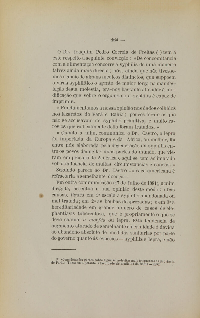 O Dr. Joaquim Pedro Correia de Freitas (*) tem a este respeito a seguinte convicção : «De concomitância com a alimentação concorre a syphilis de uma maneira talvez ainda mais directa; nós, ainda que não tivésse- mos o apoio de alguns médicos distinctos, que suppoem o virus syphilitico o agente de maior força na manifes- tação desta moléstia, era-nos bastante attender á mo- dificação que sobre o organismo a syphilis é capaz de imprimir. « Fundamentamos a nossa opinião nos dados colhidos nos lazaretos do Pará e Bahia ; poucos foram os que não se accusavam de syphilis primitiva, e muito ra- ros os que radicalmente delia foram tratados. » « Quanto a mim, communica o Dr. Castro, a lepra foi importada da Europa e da Africa, ou melhor, foi entre nós elaborada pela degeneração da syphilis en- tre os povos daquellas duas partes do mundo, que vie- ram em procura da America e aqui se têm aclimatado sob a influencia de muitas circumstancias e causas. » Segundo parece ao Dr. Castro «a raça americana é refractária a semelhante doença ». Em outra communicação (17 de Julho de 1881), a mim dirigida, accentúa a sua opinião deste modo : «Das causas, figura em 1* escala a syphilis abandonada ou mal tratada; em 2a as boubas desprezadas; e em 3« a hereditariedade em grande numero de casos de ele- phantiasis tuberculosa, que é propriamente o que se deve chamar a tnorféa ou lepra. Esta tendência de augmento aturado de semelhante enfermidade é devida ao abandono absoluto de medidas sanitárias por parte cio governo quanto ás espécies — syphilis e lepra, e não (i) .ConsidoraçJes geraes sobro algumas moléstias mais frequentes na província do Para.» Thoso sust. perante a íaculdado de medicina da Bahia — 1852.