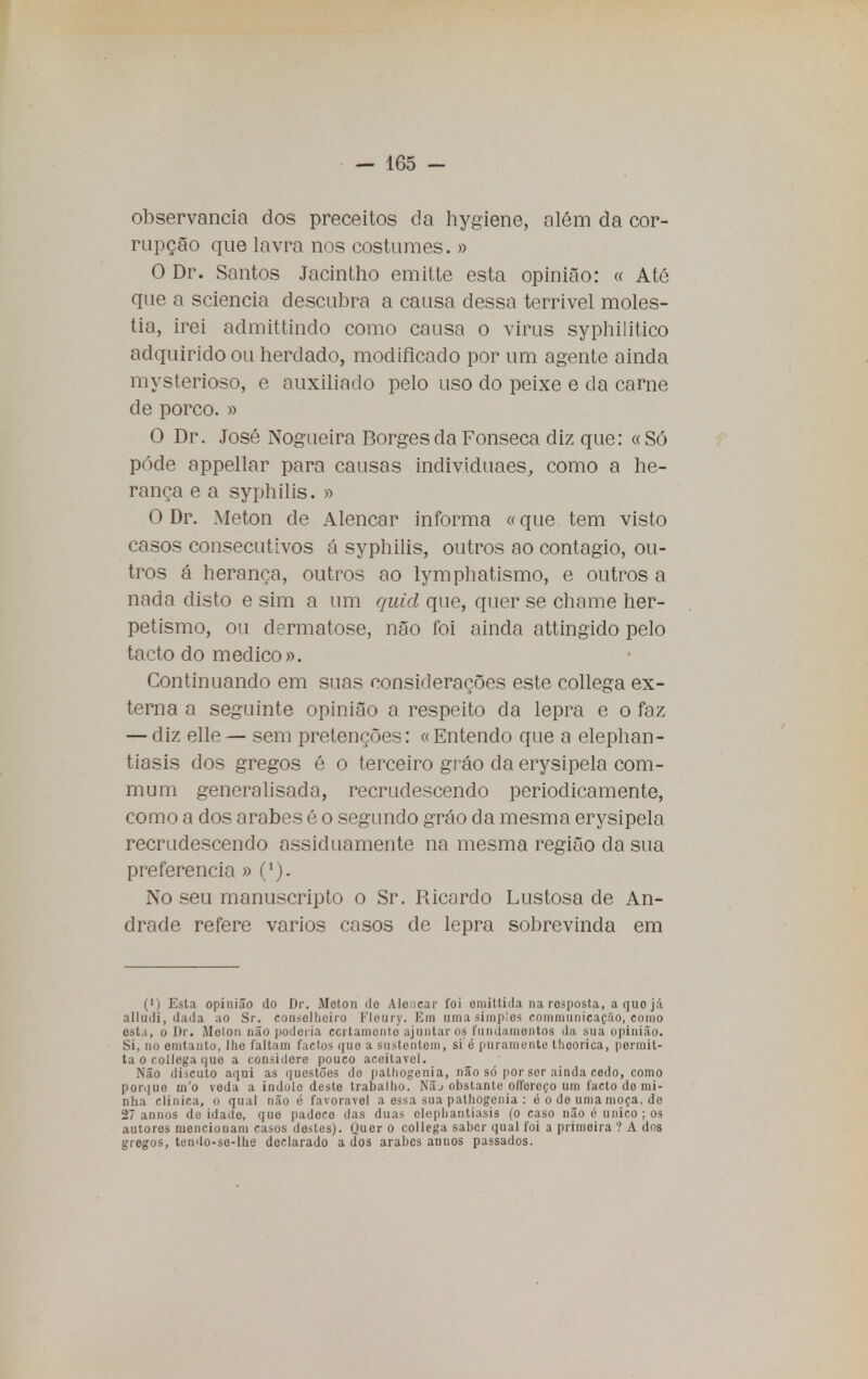 observância dos preceitos da hygiene, além da cor- rupção que lavra nos costumes. » O Dr. Santos Jacintho emitte esta opinião: « Até que a sciencia descubra a causa dessa terrível molés- tia, irei admittindo como causa o virus syphilitico adquirido ou herdado, modificado por um agente ainda mysterioso, e auxiliado pelo uso do peixe e da carne de porco. » O Dr. José Nogueira Borges da Fonseca diz que: « Só pôde appellar para causas individuaes, como a he- rança e a syphilis. » O Dr. Meton de Alencar informa «que tem visto casos consecutivos á syphilis, outros ao contagio, ou- tros á herança, outros ao lymphatismo, e outros a nada disto e sim a um quid que, quer se chame her- petismo, ou clermatose, não foi ainda attingido pelo tacto do medico». Continuando em suas considerações este collega ex- terna a seguinte opinião a respeito da lepra e o faz — diz elle — sem pretenções: «Entendo que a elephan- tiasis dos gregos é o terceiro gráo da erysipela com- mum generalisada, recrudescendo periodicamente, como a dos árabes é o segundo gráo da mesma erysipela recrudescendo assiduamente na mesma região da sua preferencia » No seu manuscripto o Sr. Ricardo Lustosa de An- drade refere vários casos de lepra sobrevinda em (•) Esta opinião do Dr. Melon do Alencar foi omiltida na resposta, aquojá alludi, dada ao Sr. consolljciro Fleury. Em uma simples communicaçào, como esta, o Dr. Molon não poderia ccilamento ajuntar os fundamentos da sua opinião. Si, no emtanto, lho faltam factos que a sustentem, si é puramente tliooriea, permit- ia O collega que a considere pouco aceitável. Não discuto aqui as questões do pathogenia, não só por sor ainda cedo, como porque m'o veda a indolo deste trabalho. Nãj obstante olforeço um facto do mi- nha clinica, o qual não é favorável a essa sua pathogenia : é o do uma moça. de 27 annos deidade, que padece das duas clephantiasis (o caso não é único; os autores mencionam casos destes). Quer o collega saber qual foi a primeira ? A dos gregos, tendo-so-lhe declarado a dos árabes annos passados.