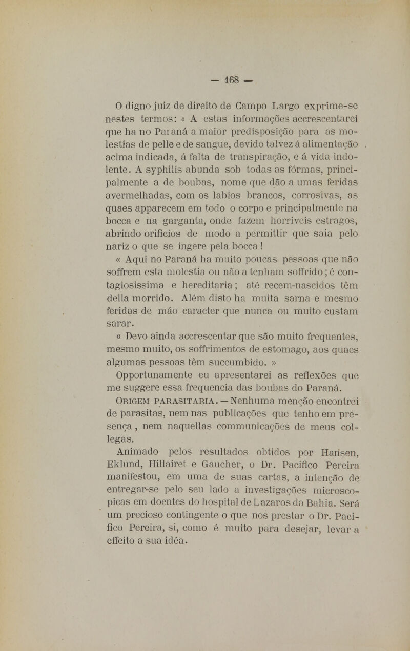 O digno juiz de direito de Campo Largo exprime-se nestes termos: « A estas informações accrescentarei que ha no Paraná a maior predisposição para as mo- léstias de pelle e de sangue, devido talvez á alimentação acima indicada, á falta de transpiração, e á vida indo- lente. A syphilis abunda sob todas as formas, princi- palmente a de boubas, nome que dão a umas feridas avermelhadas, com os lábios brancos, corrosivas, as quaes apparecem em todo o corpo e principalmente na bocca e na garganta, onde fazem horríveis estragos, abrindo orifícios de modo a permittir que saia pelo nariz o que se ingere pela bocca ! « Aqui no Paraná ha muito poucas pessoas que não soffrem esta moléstia ou não a tenham soffrido; é con- tagiosíssima e hereditária; até recem-nascidos têm delia morrido. Além disto ha muita sarna e mesmo feridas de máo caracter que nunca ou muito custam sarar. « Devo ainda accrescentar que são muito frequentes, mesmo muito, os soffrimentos de estômago, aos quaes algumas pessoas têm succumbido. » Opportunamente eu apresentarei as reflexões que me suggere essa frequência das boubas do Paraná. Origem parasitaria. —Nenhuma menção encontrei de parasitas, nem nas publicações que tenho em pre- sença , nem naquellas communicações de meus col- legas. Animado pelos resultados obtidos por Hansen, Eklund, Hillairet e Gaucher, o Dr. Pacifico Pereira manifestou, em uma de suas cartas, a intenção de entregar-se pelo seu lado a investigações microscó- picas em doentes do hospital de Lázaros da Bahia. Será um precioso contingente o que nos prestar o Dr. Paci- fico Pereira, si, como é muito para desejar, levar a effeito a sua idéa.