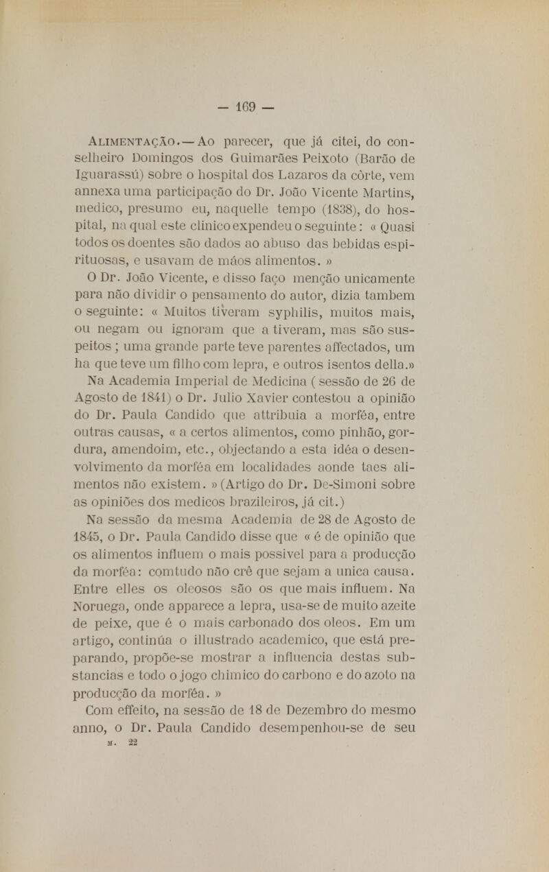 - 1G9 — Alimentação. —Ao parecer, que já citei, do con- selheiro Domingos dos Guimarães Peixoto (Barão de Iguarassú) sobre o hospital dos Lázaros da côrte, vem annexa uma participarão do Dr. João Vicente Martins, medico, presumo eu, naquelle tempo (1838), do hos- pital, na qual este clinico expendeu o seguinte: o Quasi todos os doentes são dados ao abuso das bebidas espi- rituosas, c usavam de máos alimentos. » O Dr. João Vicente, e disso faço menção unicamente para não dividir o pensamento cio autor, dizia também o seguinte: « Muitos tiveram syphilis, muitos mais, ou negam ou ignoram que a tiveram, mas são sus- peitos ; uma grande parte teve parentes affectados, um ha que teve um filho com lepra, e outros isentos delia.» Na Academia Imperial de Medicina (sessão de 26 de Agosto de 1841) o Dr. Julio Xavier contestou a opinião do Dr. Paula Candido que attribuia a morféa, entre outras causas, « a certos alimentos, como pinhão, gor- dura, amendoim, etc, objectando a esta idéa o desen- volvimento da morféa em localidades aonde taes ali- mentos não existem. » (Artigo do Dr. De-Simoni sobre as opiniões dos médicos brazileiros, já cit.) Na sessão da mesma Academia de 28 de Agosto de 1845, o Dr. Paula Candido disse que « é de opinião que os alimentos influem o mais possivel para a producção da morféa: comtudo não crê que sejam a única causa. Entre elles os oleosos são os que mais influem. Na Noruega, onde apparece a lepra, usa-se de muito azeite de peixe, que é o mais carbonado dos óleos. Em um artigo, continua o illustrado académico, que está pre- parando, propõe-se mostrar a influencia destas sub- stancias e todo o jogo chimico do carbono e do azoto na producção da morféa. » Com effeito, na sessão de 18 de Dezembro do mesmo anno, o Dr. Paula Candido desempenhou-se de seu