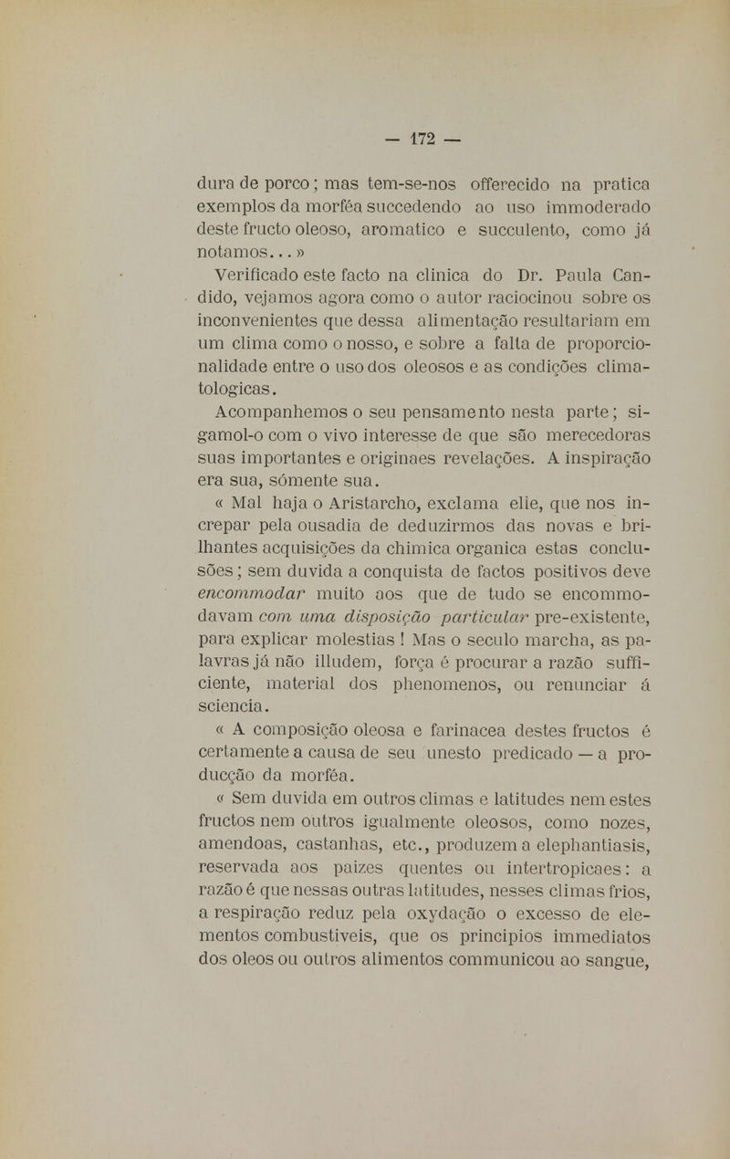 dura de porco; mas tem-se-nos offerecido na pratica exemplos da morféa succedendo ao uso immoderado deste fructo oleoso, aromático e succulento, como já notamos...» Verificado este facto na clinica do Dr. Paula Can- dido, vejamos agora como o autor raciocinou sobre os inconvenientes que dessa alimentação resultariam em um clima como o nosso, e sobre a falta de proporcio- nalidade entre o uso dos oleosos e as condições clima- tológicas . Acompanhemos o seu pensamento nesta parte; si- gamol-o com o vivo interesse de que são merecedoras suas importantes e originaes revelações. A inspiração era sua, somente sua. c< Mal haja o Aristarcho, exclama elie, que nos in- crepar pela ousadia de deduzirmos das novas e bri- lhantes acquisições da chimica orgânica estas conclu- sões ; sem duvida a conquista de factos positivos deve encommodar muito aos que de tudo se encommo- davam com uma disposição particular pre-existente, para explicar moléstias ! Mas o século marcha, as pa- lavras já não illudem, força é procurar a razão suffi- ciente, material dos phenomenos, ou renunciar á sciencia. « A composição oleosa e farinácea destes fructos é certamente a causa de seu unesto predicado — a pro- ducção da morféa. <í Sem duvida em outros climas e latitudes nem estes fructos nem outros igualmente oleosos, como nozes, amêndoas, castanhas, etc, produzem a elephantiasis, reservada aos paizes quentes ou intertropicaes: a razão é que nessas outras latitudes, nesses climas frios, a respiração reduz pela oxydação o excesso de ele- mentos combustíveis, que os principios immediatos dos óleos ou outros alimentos communicou ao sangue,