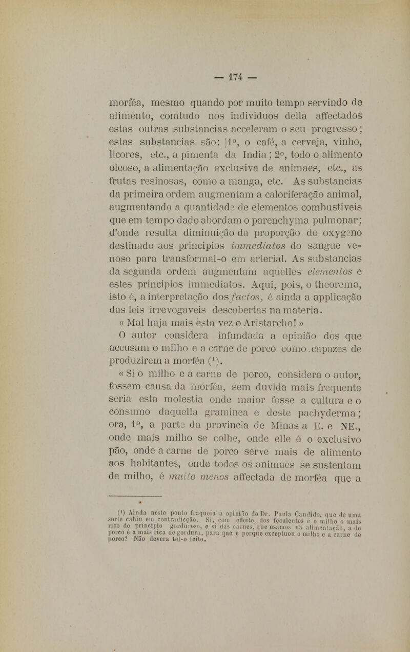 morféa, mesmo quando por muito tempo servindo de alimento, comtudo nos individuos delia affectados estas outras substancias acceleram o seu progresso; estas substancias são: [Io, o café, a cerveja, vinho, licores, etc, a pimenta da índia; 2o, todo o alimento oleoso, a alimentação exclusiva de animaes, etc, as frutas resinosas, como a manga, etc. As substancias da primeira ordem augmentam a caloriferação animal, augmentando a quantidad::; de elementos combustíveis que em tempo dado abordam o parenchyma pulmonar; d'onde resulta diminuição da proporção do oxygono destinado aos principios inunediatos do sangue ve- noso para transformal-o em arterial. As substancias da segunda ordem augmentam aquelles elementos e estes principios immediatos. Aqui, pois, o theorema, isto é, a interpretação dos factos, é ainda a applicação das leis irrevogáveis descobertas na matéria. « Mal haja mais esta vez o Aristarcho! » O autor considera infundada a opinião dos que aceusam o milho e a carne de porco como.capazes de produzirem a morféa (1). « Si o milho e a carne de porco, considera o autor, fossem causa da morféa, sem duvida mais frequente seria esta moléstia onde maior fosse a cultura e o consumo daquella gramínea e deste pachyderma; ora, 1°, a parto da província de iMinas a E. e NE., onde mais milho se colhe, onde elle é o exclusivo pão, onde a carne de porco serve mais de alimento aos habitantes, onde todos os animaes se sustentam de milho, é muito menos affectada de morféa que a (') Ainda nesto ponto fraqueia a opinião do Dr. Paula Candido, mio de uma sorto cahiu cm eontradicção. Si, com effeito dos feculentos é o milho o mais rico do principio gorduroso, o si das carnes, quo usamos na alimentação, a do porco é a mais rica do gordura, para que e porque exceptuou o milho e a carne do porco? Não devera tol-o leito.