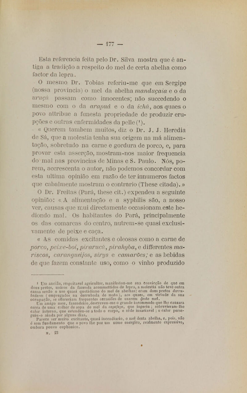 Esta referencia feita pelo Dr. Silva mostra que é an- tiga a tradição a respeito do mel de certa abelha como factor da lepra. O mesmo Dr. Tobias referiu-me que em Sergipe (nossa província) o mel da abelha manduçaia e o da uruçã passam como innocentes; não succedendo o mesmo com o da arapuá e o da ichú, aos quaes o povo attribue a funesta propriedade de produzir eru- pções e outras enfermidades da pelle ('). « Querem também muitos, diz o Dr. J. J. Heredia de Sá, que a moléstia tenha sua origem na má alimen- tação, sobretudo na carne e gordura de porco, e, para provar esta asserção, mostram-nos maior frequência do mal nas províncias de Minas e S. Paulo. Nós, po- rem, accrescenta o autor, não podemos concordar com esta ultimo opinião em razão de ter iunumeros factos que cabalmente mostram o contrario (These citada). » O Dr. Freitas (Pará, these cit.) expendeu a seguinte opinião: c A alimentação e a syphilis são, a nosso ver, causas que mui directamente occasionam este he- diondo mal. Os habitantes do Pará, principalmente os das comarcas do centro, nutrem-se quasi exclusi- vamente de peixe e caça. « As comidas excitantes e oleosas como a carne de porco, peixe-boi, pirarucu, pirahyba, e differentes ma- riscos, carangueijos, sirys e camarões; e as bebidas de que fazem constante uso, como o vinho produzido i Um ancião, respeitável agriculto]', manifestou-mo sua convicção do que cm flous pretos, únicos da fazenda acommctlidos do lepra, a moléstia não teve outra causa senão o uso quasi quotidiano do mel do abelhas: eram dous pretos derru- badores ( empregados na derrubada do mato ), aos quaes, cm virtude da sua oceupacão, se olfcreciam frequentes occasiões de usarom u>sto mel. Uni amigo meu, fazendeiro,desereveu-mo o grande incommodo quo lhe cansara cerca de uma colher de sopa do mel da carjafoijo, que ingeriu; sobrevieram-lho calor interno, que estondeu-se a todo o corpo, o sedo insaciável ; o calor perso- guiu-o ainda por alguns dias. Pareço ser muito excitante, quasi incendiário, o mel desta abelha, o, pois, nao c sem fundamento que o povo lho poz uni nome onOrgico, realmonto expressivo, embora pouco cuphonico. m. 23 *