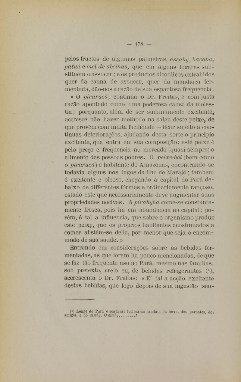 pelos fructos de algumas palmeiras, assahy, bacaba, patuá e mel de abelhas, que em alguns logares sub- stituem o assucar; e os productos alcoólicos extrahidos quer da canna cie assucar, quer da mandioca fer- mentada, dão-nos a razão de sua espantosa frequência. « O pirarucu, continua o Dr. Freitas, é com justa razão apontado como uma poderosa causa da molés- tia; porquanto, além de ser summamente excitante, accresce não haver rnethodo na salga deste peixe, de que provém com muita facilidade — ficar sujeito a con- tinuas deteriorações, ajudando desta sorte o principio excitante, que entra em sua composição: este peixe é pelo preço e frequência no mercado (quasi sempre) o alimento das pessoas pobres. O peixe-boi (bem como o pirarucu) é habitante do Amazonas, encontrando-se todavia alguns nos lagos da ilha de Marajó; também é excitante e oleoso, chegando á capital do Pará de- baixo de differentes formas e ordinariamente rançoso, estado este que necessariamente deve augmentar suas propriedades nocivas. Apirahyba come-se constante- mente fresca, pois ha em abundância na capitai; po- rém, é tal a influencio, que sobre o organismo produz este peixe, que os próprios habitantes acostumados a comer abstêm-se delia, por menor que seja o encom- modo de sua saúde. » Entrando em considerações sobre as bebidas fer- mentadas, as que foram ha pouco mencionadas, de que se faz tão frequente uso no Pará, mesmo nas famílias, sob pretexto, creio eu, de bebidas refrigerantes (*), accrescenta o Dr. Freitas: « E' tal a acção excitante destas bebidas, que logo depois de sua ingestão sen- (x) Longe do 'Pará o paraenso Icmbra-se saudoso da lorra, dos parontos, dos amigos, o do assahy. O assahy.... .'
