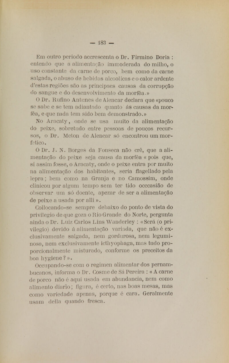 Em outro período accrescenta o Dr. Firmino Doria : entendo que a alimentarão immoderada do milho, o uso constante da carne de porco, bem como da carne salgada, o abuso de bebidas alcoólicas e o calor ardente (Testas regiões são as principaes causas da corrupção do sangue e do desenvolvimento da morféa.» O Dr. Rufino Antunes de Alencar declara que «pouco se sabe e se tem adiantado quanto ás causas da mor- féa, e que nada tem sido bem demonstrado.» No Aracaty, onde se usa muito da alimentação do peixe, sobretudo entre pessoas de poucos recur- sos, o Dr. Meton de Alencar só encontrou um mor- fético. O Dr. J. N. Borges da Fonseca não crê, que a ali- mentação do peixe seja causa da morféa « pois que, si assim fosse, o Aracaty, onde o peixe entra por muito na alimentação dos habitantes, seria flagellado pela lepra; bem como na Granja e no Camossim, onde clinicou por algum tempo sem ter tido occcasião de observar um só doente, apezar de ser a alimentação de peixe a usada por alli ». Collocando-se sempre debaixo do ponto de vista do privilegio de que goza o Rio Grande do Norte, pergunta ainda o Dr. Luiz Carlos Lins Wanderley : «Será (o pri- vilegio) devido á alimentação variada, que não é ex- clusivamente salgada, nem gordurosa, nem legumi- nosa, nem exclusivamente icthyophaga, mos tudo pro- porcionalmente misturado, conforme os preceitos da boa hygiene ? ». Occupando-se com o regimen alimentar dos pernam- bucanos, informa o Dr. Cosme de Sá Pereira : «A carne de porco não é aqui usada em abundância, nem como alimento diário; figura, é certo, nas boas mesas, mas como variedade apenas, porque é cara. Geralmente usam delia quando fresca.