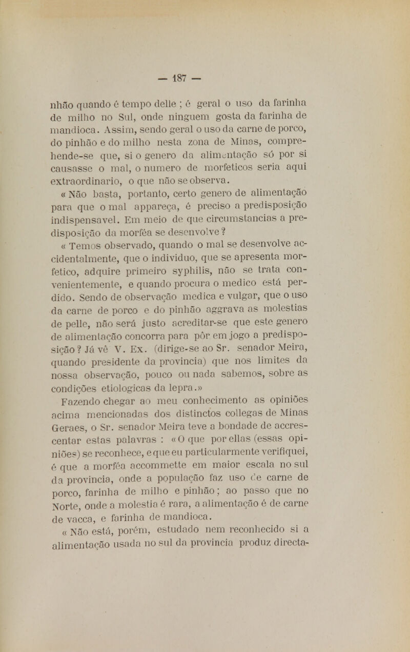 nhfio quando é tempo delle ; é geral o uso da farinha de milho no Sul, onde ninguém gosta da farinha de mandioca. Assim, sendo geral o uso da carne de porco, do pinhão e do milho nesta zona de Minas, compre- hende-se que, si o género da alimentação só por si causasse o mal, o numero de morfeticos seria aqui extraordinário, o que não se observa. « Não basta, portanto, certo género de alimentação para que o mal appareça, é preciso a predisposição indispensável. Em meio de que circumstancias a pre- disposição da morféa se desenvolve ? « Temos observado, quando o mal se desenvolve ac- cidentalmente, que o individuo, que se apresenta mor- fetico, adquire primeiro syphilis, não se trata con- venientemente, e quando procura o medico está per- dido. Sendo de observação medica e vulgar, que ouso da carne de porco e do pinhão aggrava as moléstias de pelle, não será justo acreditar-se que este género de alimentação concorra para pôr cm jogo a predispo- sição? Já vê V. Ex. (dirige-se ao Sr. senador Meira, quando presidente da província) que nos limites da nossa observação, pouco ou nada sabemos, sobre as condições etiológicas da lepra.» B^azendo chegar ao meu conhecimento as opiniões acima mencionadas dos distinctos collegas de Minas Geraes, o Sr. senador Meira teve a bondade de aceres- centar estas palavras : «O que porellas (essas opi- niões) se reconhece, e que eu particularmente verifiquei, é que a morféa accommette em maior escala no sul da província, onde a população faz uso de carne de porco, farinha de milho e pinhão; ao passo que no Norte, onde a moléstia ê rara, a alimentação 6 de carne de vacca, e farinha de mandioca. « Não está, porém, estudado nem reconhecido si a alimentação usada no sul da província produz directa-