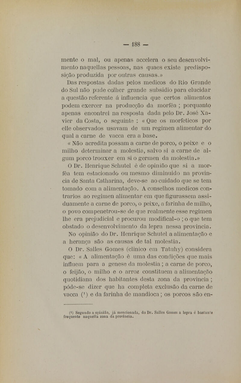 mente o mal, ou apenas accelera o seu desenvolvi- mento naquellas pessoas, nas quaes existe predispo- sição produzida por outras causas.» Das respostas dadas pelos médicos do Rio Grande do Sul não pude colher grande subsidio para elucidar a questão referente á influencia que certos alimentos podem exercer na producção da morféa ; porquanto apenas encontrei na resposta dada pelo Dr. José Xa- vier da Costa, o seguinte : « Que os moríeticos por elle observados usavam de um regimen alimentar do qual a carne de vacca era a base. « Não acredita possam a carne de porco, o peixe e o milho determinar a moléstia, salvo si a carne de al- gum porco trouxer em si o gérmen da moléstia.» O Dr. Henrique Schutel é de opinião que si a mor- féa tem estacionado ou mesmo diminuido na provin- da de Santa Catharina, deve-se ao cuidado que se tem tomado com a alimentação. A conselhos médicos con- trários ao regimen alimentar em que figurassem assi- duamente a carne de porco, o peixe, a farinha de milho, o povo compenetrou-se de que realmente esse regimen lhe era prejudicial e procurou modifical-o ; o que tem obstado o desenvolvimento da lepra nessa provinda. No opinião do Dr. Henrique Schutel a alimentação e a herança são as causas de tal moléstia. O Dr. Salles Gomes (clinico em Tatuhy) considera que: « A alimentação é uma das condições que mais influem para a génese da moléstia ; a carne de porco, o feijão, o milho e o arroz constituem a alimentação quotidiana dos habitantes desta zona da província ; póde-se dizer que ha completa exclusão da carne de vacca (M e da farinha de mandioca; os porcos são en- (<) Segundo a opinião, já mencionada, do Dr. Salles Gomos a lepra é baslanlo frequente naquella zona da província.