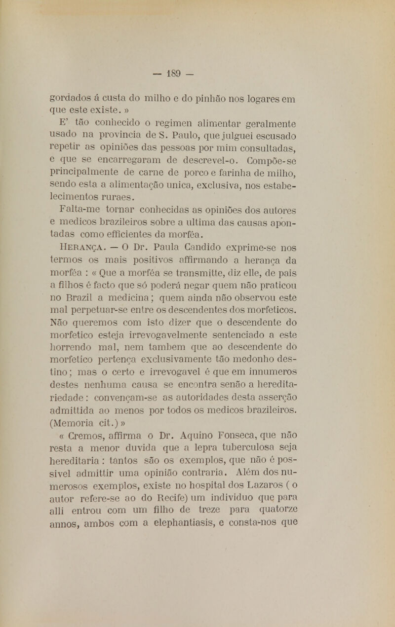 gordados á custa do milho e do pinhão nos logares em que este existe. » E' tão conhecido o regimen alimentar geralmente usado na província de S. Paulo, que julguei escusado repetir as opiniões das pessoas por mim consultadas, e que se encarregaram de descrevel-o. Compõe-se principalmente de carne de porco e farinha de milho, sendo esta a alimentação única, exclusiva, nos estabe- lecimentos ruraes. Falta-me tornar conhecidas as opiniões dos autores e médicos brazileiros sobre a ultima das causas apon- tadas como efficientes da morféa. Herança. — O Dr. Paula Candido exprime-se nos termos os mais positivos affirmando a herança da morféa : « Que a morféa se transmitte, diz elle, cie pais a filhos é facto que só poderá negar quem não praticou no Brazil a medicina; quem ainda não observou este mal perpetuar-se entre os descendentes dos morfeticos. Não queremos com isto dizer que o descendente do morfetico esteja irrevogavelmente sentenciado a este horrendo mal, nem também que ao descendente do morfetico pertença exclusivamente tão medonho des- tino; mas o certo e irrevogável é que em innumeros destes nenhuma causa se encontra senão a heredita- riedade : convençam-se as autoridades desta asserção admittida ao menos por todos os médicos brazileiros. (Memoria cit .)» « Cremos, affirma o Dr. Aquino Fonseca, que não resta a menor duvida que a lepra tuberculosa seja hereditária : tantos são os exemplos, que não é pos- sivel admittir uma opinião contraria. Além dos nu- merosos exemplos, existe no hospital dos Lázaros ( o autor refere-se ao do Recife) um individuo que para alli entrou com um filho de treze para quatorze annos, ambos com a elephantiasis, e consta-nos que