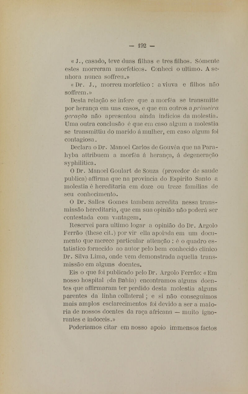 « J., casado, teve duas filhas e tres filhos. Somente estes morreram morfeticos. Conheci o ultimo. A se- nhora nunca soffreu.» « Dr. J., morreu morfetico : aviava e filhos não soffrem.» Desta relação se infere que a morféa se transmitte por herança em uns casos, e que em outros a primeira geração não apresentou ainda indícios da moléstia. Uma outra conclusão é que em caso algum a moléstia se transmittiu do marido á mulher, em caso algum foi contagiosa. Declara o Dr. Manoel Carlos de Gouvêa que na Para- hyba attribuem a morféa á herança, á degeneração syphilitica. O Dr. Manoel Goulart de Souza (provedor de saúde publica) affirma que na província do Espirito Santo a moléstia é hereditária em doze ou treze famílias de seu conhecimento. O Dr. Salles Gomes também acredita nessa trans- missão hereditária, que em sua opinião não poderá ser contestada com vantagem. Reservei para ultimo logar a opinião do Dr. Argolo Ferrão (these cit.) por vir ella apoiada em um docu- mento que merece particular attençâo : é o quadro es- tatístico fornecido ao autor pelo bem conhecido clinico Dr. Silva Lima, onde vem demonstrada aquella trans- missão em alguns doentes. Eis o que foi publicado pelo Dr. Argolo Ferrão: «Em nosso hospital (da Bahia) encontramos alguns doen- tes que affirmaram ter perdido desta moléstia alguns parentes da linha collateral; e si não conseguimos mais amplos esclarecimentos foi devido a ser a maio- ria de nossos doentes da raça africana — muito igno- rantes e indóceis.» Poderiamos citar em nosso apoio immensos factos