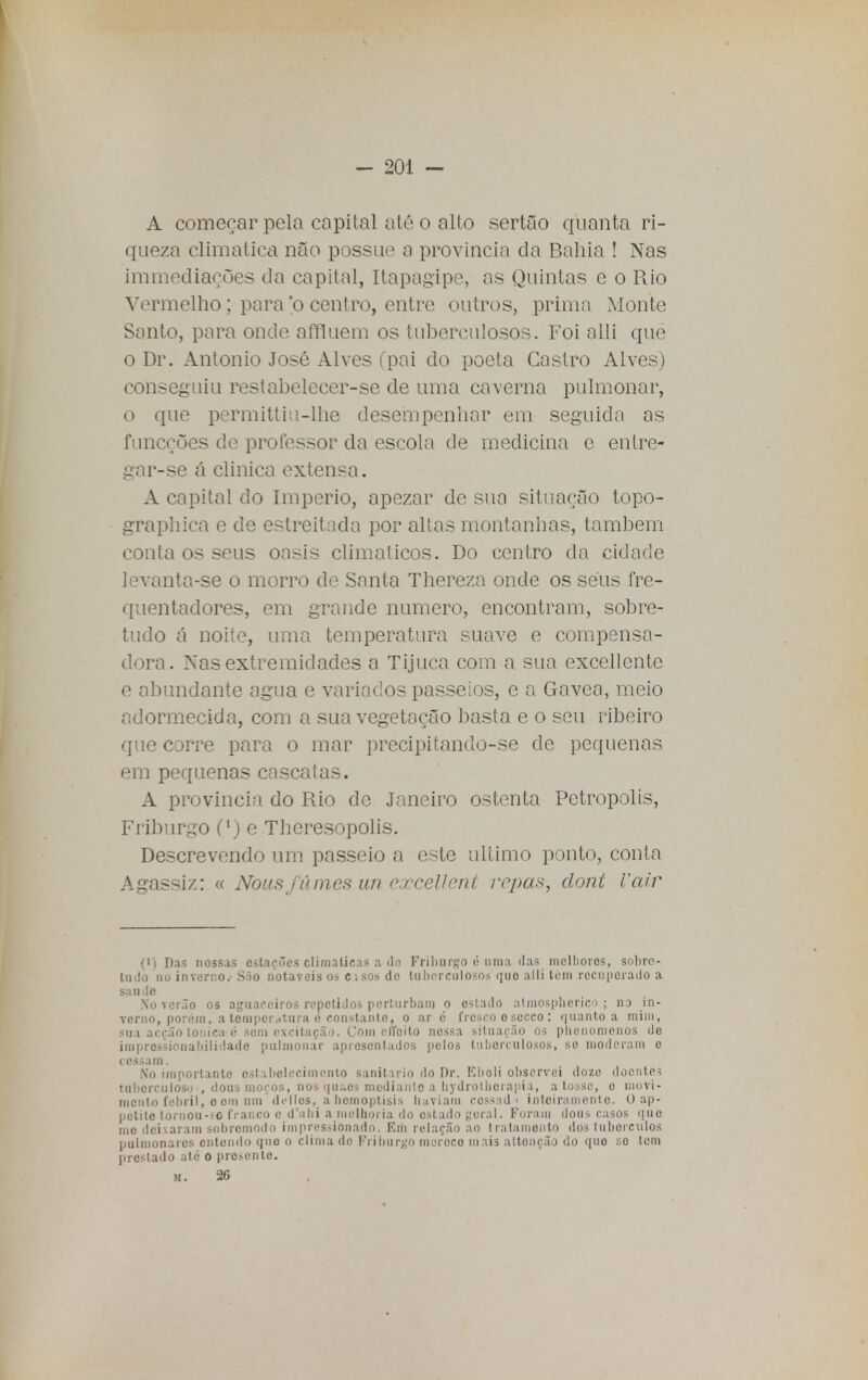 A começar pela capital até o alto sertão quanta ri- queza climática não possue a província da Bahia ! Nas immediações da capital, Itapagipe, as Quintas e o Rio Vermelho; para o centro, entre outros, prima Monte Santo, para onde affluem os tuberculosos. Foi alli que o Dr. Antonio José Alves (pai cio poeta Castro Alves) conseguiu restabelecer-se de uma caverna pulmonar, o que permittiu-lhe desempenhar em seguida as funcções de professor da escola de medicina e eníre- gar-se á clinica extensa. A capital do Império, apezar de sua situação topo- graphica e de estreitada por altas montanhas, também conta os seus oásis climáticos. Do centro da cidade levanta-se o morro de Santa Thereza onde os seus fre- quentadores, em grande numero, encontram, sobre- tudo á noite, uma temperatura suave e compensa- dora. Nas extremidades a Tijuca com a sua excellente e abundante agua e variados passeios, e a Gávea, meio adormecida, com a sua vegetação basta e o seu ribeiro que corre para o mar precipitando-se de pequenas em pequenas cascatas. A província do Rio de Janeiro ostenta Petrópolis, Friburgo C1) e Theresopolis. Descrevendo um passeio a este ultimo ponto, conta Agassiz: « Noas fumes un exceli cnt repas, clont Vair (i) Das nossas estacões climáticas a do Friburgo <; uma ilas melhores, sobre- tudo nu inverno.' São notáveis os cisos de tuberculosos quo alli tem recuperado a saude No verão os aguaceiros repetidos perturbam o estado atmospheriqo ; no in- verno, porém, a temperatura é constante, o ar é fresco o secco : quanto a mim, sua acção tónica c sem excitação. Com o /To i to nessa situação os plieuomenos de impressionabilidade pulmonar apresentados pelos tuberculosos, se moderam e cessam. No importante estabelecimento sanitário do Dr. Eboli observei doze doentes tuberculosos dons moços, nos qu&es modiartte a hydròthorapia, a tosse, o movi- mento febril, o cm um dclles, abomoptisis baviara cossad > inteiramente. O ap- petite toroou-SO franco c d'abi a melhoria do estado geral. Foram dous casos quo mo deixaram sobremodo impressionado. Em relação ao tratamento dos luberculos pulmonares entendo quo o clima do Friburgo mereço mais attonção do quo so tem prestado até o presente. m. 26
