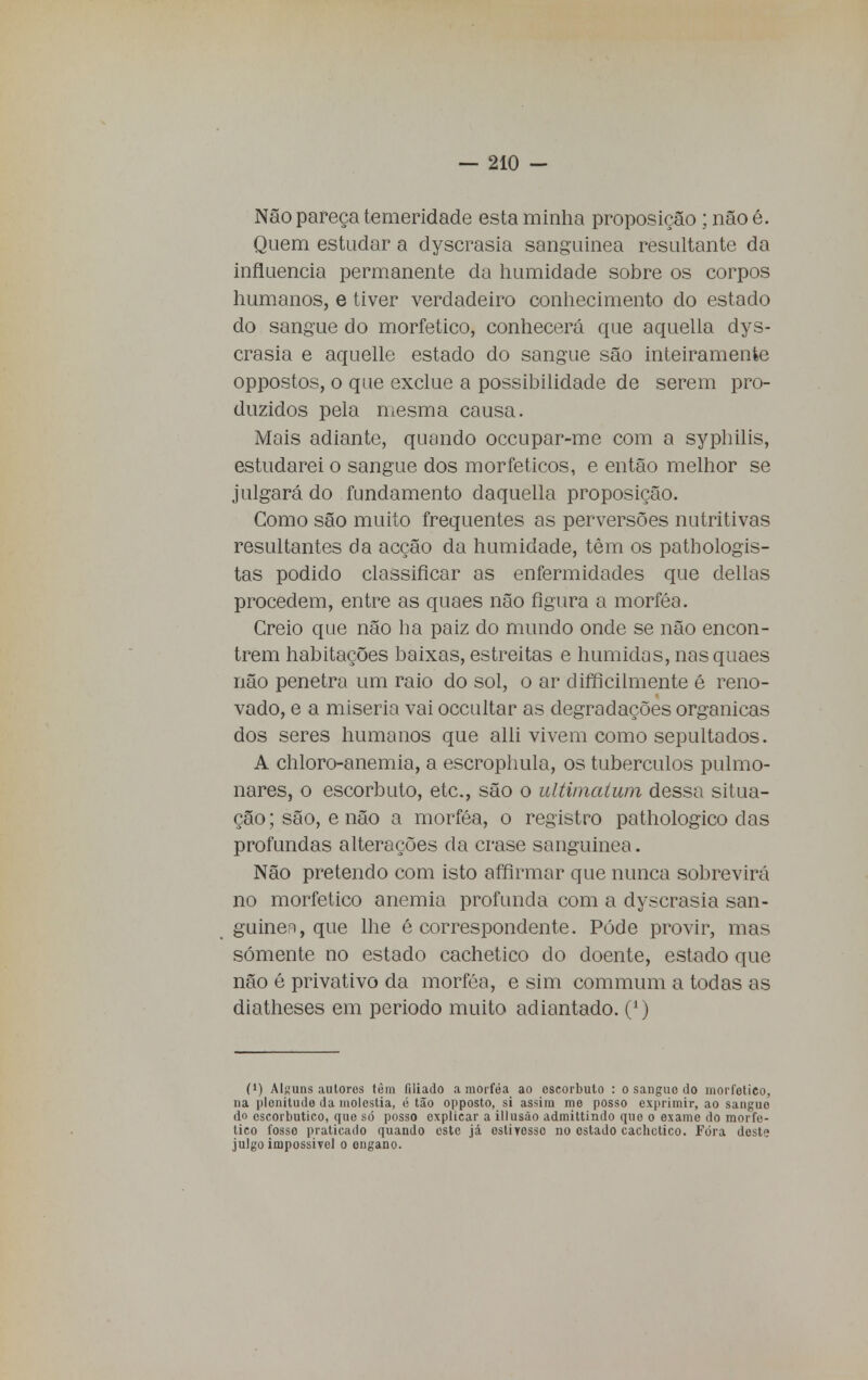 Não pareça temeridade esta minha proposição ; não é. Quem estudar a dyscrasia sanguínea resultante da influencia permanente da humidade sobre os corpos humanos, e tiver verdadeiro conhecimento do estado do sangue do morfetico, conhecerá que aquella dys- crasia e aquelle estado do sangue são inteiramente oppostos, o que exclue a possibilidade de serem pro- duzidos pela mesma causa. Mais adiante, quando occupar-me com a syphilis, estudarei o sangue dos morfeticos, e então melhor se julgará do fundamento daquella proposição. Como são muito frequentes as perversões nutritivas resultantes da acção da humidade, têm os patbologis- tas podido classificar as enfermidades que delias procedem, entre as quaes não figura a morféa. Creio que não ha paiz do mundo onde se não encon- trem habitações baixas, estreitas e húmidas, nas quaes não penetra um raio do sol, o ar dificilmente é reno- vado, e a miséria vai occultar as degradações orgânicas dos seres humanos que alli vivem como sepultados. A chloro-anemia, a escrophula, os tubérculos pulmo- nares, o escorbuto, etc, são o ultimatum dessa situa- ção ; são, e não a morféa, o registro pathologico das profundas alterações da crase sanguinea. Não pretendo com isto affirmar que nunca sobrevirá no morfetico anemia profunda com a dyscrasia san- guíneo, que lhe é correspondente. Pôde provir, mas somente no estado cachetico do doente, estado que não é privativo da morféa, e sim commum a todas as diatheses em periodo muito adiantado. (') (l) Alguns autores têm filiado a morféa ao escorbuto : o sangue do morfetico, na plenitude da moléstia, ii tão opposto, si assim me posso exprimir, ao sangue do cscorbutico, que só posso explicar a illusào admittindo que o exame do morfe- tico fosso praticado quando este já ostiyosso no ostado cachetico. Fora deste julgo impossível o engano.