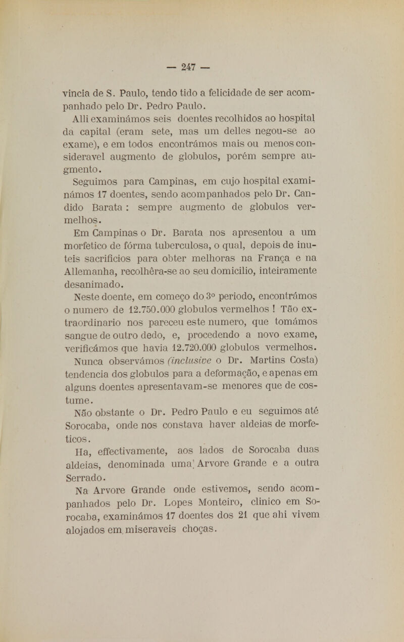 vincia de S. Paulo, tendo tido a felicidade de ser acom- panhado pelo Dr. Pedro Paulo. Alli examinámos seis doentes recolhidos ao hospital da capital (eram sete, mas um delles negou-se ao exame), e em todos encontrámos mais ou menos con- siderável augmento de glóbulos, porém sempre au- gmento. Seguimos para Campinas, em cujo hospital exami- námos 17 doentes, sendo acompanhados pelo Dr. Can- dido Barata : sempre augmento de glóbulos ver- melhos. Em Campinas o Dr. Barata nos apresentou a um morfetico de forma tuberculosa, o qual, depois de inú- teis sacrifícios para obter melhoras na França e na Allemanha, recolhêra-se ao seu domicilio, inteiramente desanimado. Neste doente, em começo do 3o periodo, encontrámos o numero de 12.750.000 glóbulos vermelhos ! Tão ex- traordinário nos pareceu este numero, que tomámos sangue de outro dedo, e, procedendo a novo exame, verificámos que havia 12.720.000 glóbulos vermelhos. Nunca observámos (inclusive o Dr. Martins Costa) tendência dos glóbulos para a deformação, e apenas em alguns doentes apresentavam-se menores que de cos- tume. Não obstante o Dr. Pedro Paulo e eu seguimos até Sorocaba, onde nos constava haver aldeias de morfe- ticos. Ha, effectivamente, aos lados de Sorocaba duas aldeias, denominada uma; Arvore Grande e a outra Serrado. Na Arvore Grande onde estivemos, sendo acom- panhados pelo Dr. Lopes Monteiro, clinico em So- rocaba, examinámos 17 doentes dos 21 que ahi vivem alojados em miseráveis choças.
