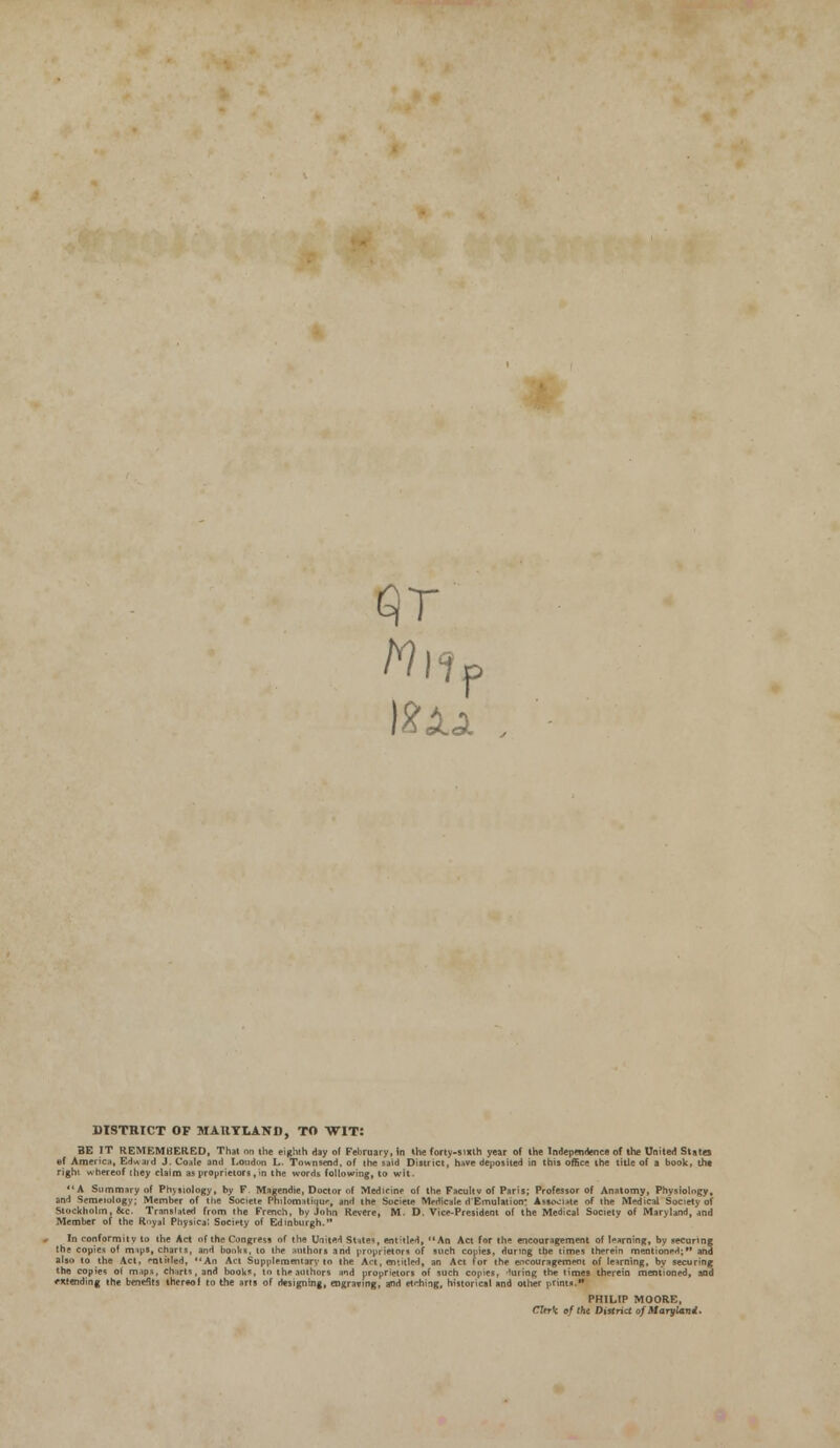 Mi? )%Xa P DISTHICT OF MARYLAND, TO WIT: BE IT REMEMBERED, That on the eighth day of February, in the forty-sixth year of the Independence of the United States ©f America, Edwaid J. Coale and Loudon L. Townseod, of the said District, have deposited in this office the title of a book, tht right whereof they claim as proprietors,in the words following, to wit. A Summary of Physiology, by F Magendie, Doctor of Medicine of the Facultv of Paris; Professor of Anatomy, Physiology, and Semiology; Member of the Societe Philomatfque, and the Sooete Medicate d'Emulation: Associate of the Medical Society of Stockholm, &c. Translated from the French, by John Revere, M. D. Vice-President of the Medical Society of Maryland, and Member of the R->yal Physical Society of Edinburgh.'* In conformity to the Act of the Congress of the UnitH States, entitled, An Act for the encouragement of learning, by securing the copies of mips, charts, and books, to the authors and proprietors of such copies, during the times therein mentioned; and also to the Act, entitled, An Act Supplementary- to the Art, entitled, an Act for the encouragement of learning, by securing the copies ol mips, charts, and books, to the authors and proprietors of such copies, luring the times therein mentioned, and extending the benefits thereof to the arts of designing, engraving, and etching, historical and other prints. PHILIP MOORE, Cttrk of tht District of Maryland.