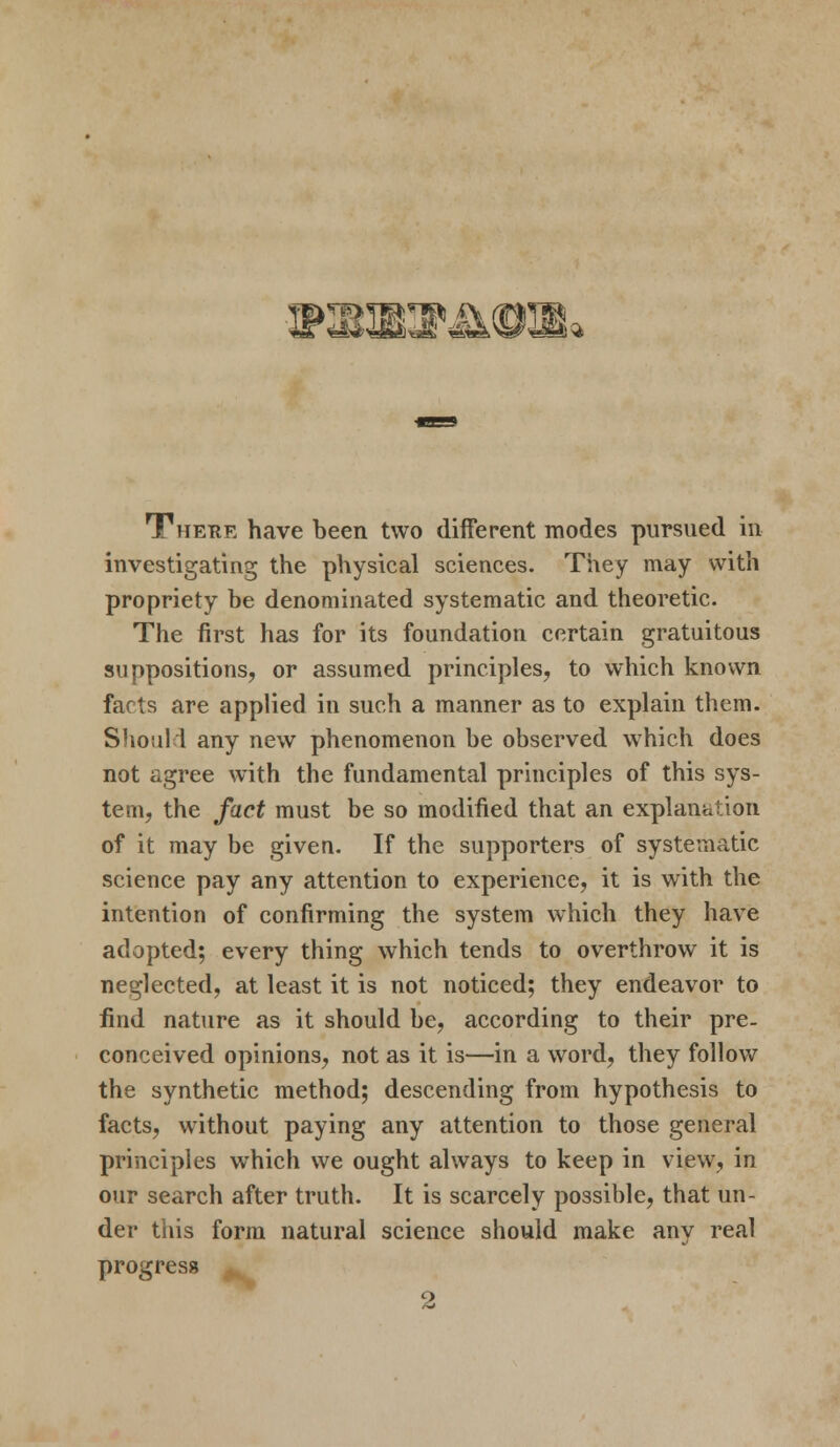 WWKStSUR TThetie have been two different modes pursued in investigating the physical sciences. They may with propriety be denominated systematic and theoretic. The first has for its foundation certain gratuitous suppositions, or assumed principles, to which known facts are applied in such a manner as to explain them. Should any new phenomenon be observed which does not agree with the fundamental principles of this sys- tem, the fact must be so modified that an explanation of it may be given. If the supporters of systematic science pay any attention to experience, it is with the intention of confirming the system which they have adopted; every thing which tends to overthrow it is neglected, at least it is not noticed; they endeavor to find nature as it should be, according to their pre- conceived opinions, not as it is—in a word, they follow the synthetic method; descending from hypothesis to facts, without paying any attention to those general principles which we ought always to keep in view, in our search after truth. It is scarcely possible, that un- der this form natural science should make any real progress 2