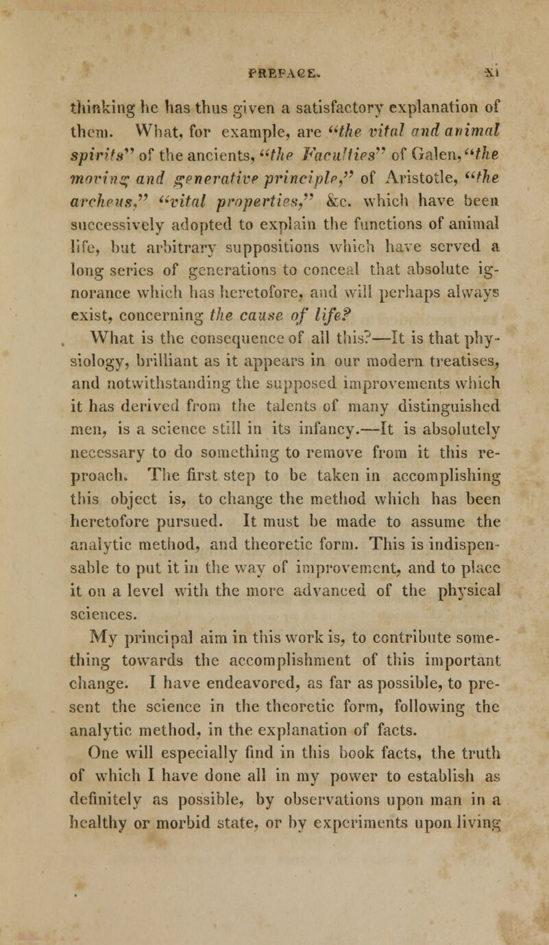 PREFAGE. Xl thinking he has thus given a satisfactory explanation of them. What, for example, are the vital and animal spirits of the ancients, the Faculties of Galen,the moving and generative principle, of Aristotle, the archeus, vital properties, &c. which have been successively adopted to explain the functions of animal life, but arbitrary suppositions which have served a long series of generations to conceal that absolute ig- norance which has heretofore, and will perhaps always exist, concerning the cause of life? What is the consequence of all this?—It is that phy- siology, brilliant as it appears in our modern treatises, and notwithstanding the supposed improvements which it has derived from the talents of many distinguished men, is a science still in its infancy.—It is absolutely necessary to do something to remove from it this re- proach. The first step to be taken in accomplishing this object is, to change the method which has been heretofore pursued. It must be made to assume the analytic method, and theoretic form. This is indispen- sable to put it in the way of improvement, and to place it on a level with the more advanced of the physical sciences. My principal aim in this work is, to contribute some- thing towards the accomplishment of this important change. I have endeavored, as far as possible, to pre- sent the science in the theoretic form, following the analytic method, in the explanation of facts. One will especially find in this book facts, the truth of which I have done all in my power to establish as definitely as possible, by observations upon man in a healthy or morbid state, or by experiments upon living