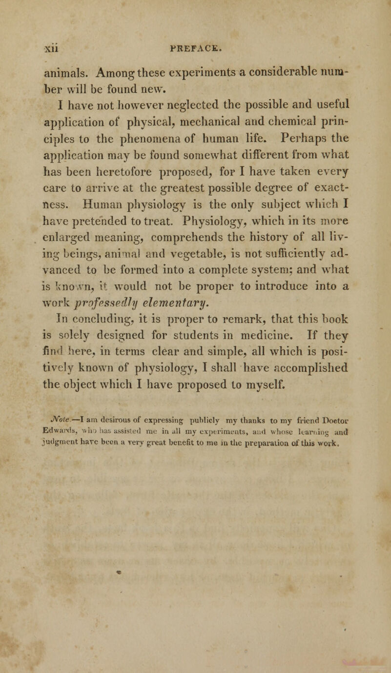 Xll PREFACE. animals. Among these experiments a considerable num- ber will be found new. I have not however neglected the possible and useful application of physical, mechanical and chemical prin- ciples to the phenomena of human life. Perhaps the application may be found somewhat different from what has been heretofore proposed, for I have taken every care to arrive at the greatest possible degree of exact- ness. Human physiology is the only subject which I have pretended to treat. Physiology, which in its more enlarged meaning, comprehends the history of all liv- ing beings, animal and vegetable, is not sufficiently ad- vanced to be formed into a complete system; and what is known, it would not be proper to introduce into a work professedly elementary. In concluding, it is proper to remark, that this book is solely designed for students in medicine. If they find here, in terms clear and simple, all which is posi- tively known of physiology, I shall have accomplished the object which I have proposed to myself. Note—I am desirous of expressing publicly my thanks to my friend Doctor Edwards, who has assisted rat in all my experiments, a;;<i whose learning and judgment have been a very great benefit to me in the preparation of this work.