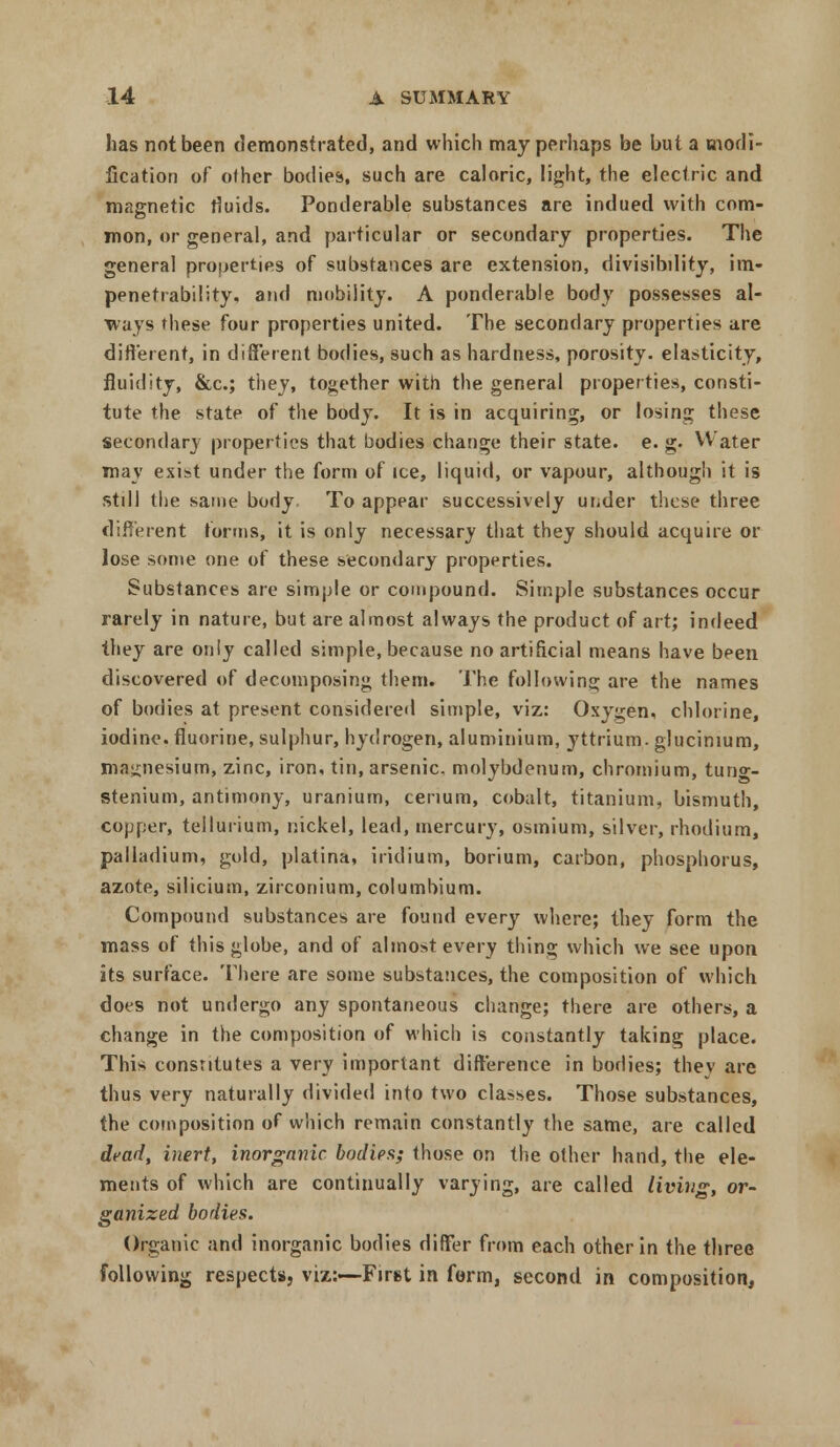 has not been demonstrated, and which may perhaps be but a modi- fication of oiher bodies, such are caloric, light, the electric and magnetic fluids. Ponderable substances are indued with com- mon, or general, and particular or secondary properties. The general properties of substances are extension, divisibility, im- penetrability, and mobility. A ponderable body possesses al- ways these four properties united. The secondary properties are different, in different bodies, such as hardness, porosity, elasticity, fluidity, &c; they, together with the general properties, consti- tute the state of the body. It is in acquiring, or losing these secondary properties that bodies change their state, e. g. Water may exist under the form of ice, liquid, or vapour, although it is still the same body To appear successively under these three different forms, it is only necessary that they should acquire or lose some one of these secondary properties. Substances are simple or compound. Simple substances occur rarely in nature, but are almost always the product of art; indeed they are only called simple, because no artificial means have been discovered of decomposing them. The following are the names of bodies at present considered simple, viz: Oxygen, chlorine, iodine, fluorine, sulphur, hydrogen, aluminium, yttrium, glucinium, magnesium, zinc, iron, tin, arsenic, molybdenum, chromium, tung- stenium, antimony, uranium, cerium, cobalt, titanium, bismuth, copper, tellurium, nickel, lead, mercury, osmium, silver, rhodium, palladium, gold, platina, iridium, borium, carbon, phosphorus, azote, silicium, zirconium, columbium. Compound substances are found every where; they form the mass of this globe, and of almost every thing which we see upon its surface. There are some substances, the composition of which does not undergo any spontaneous change; there are others, a change in the composition of which is constantly taking place. This constitutes a very important difference in bodies; thev are thus very naturally divided into two classes. Those substances, the composition of which remain constantly the same, are called dead, inert, inorganic bodies; those on the other hand, the ele- ments of which are continually varying, are called living, or- ganized bodies. Organic and inorganic bodies differ from each other in the three following respects, viz:—First in form, second in composition,