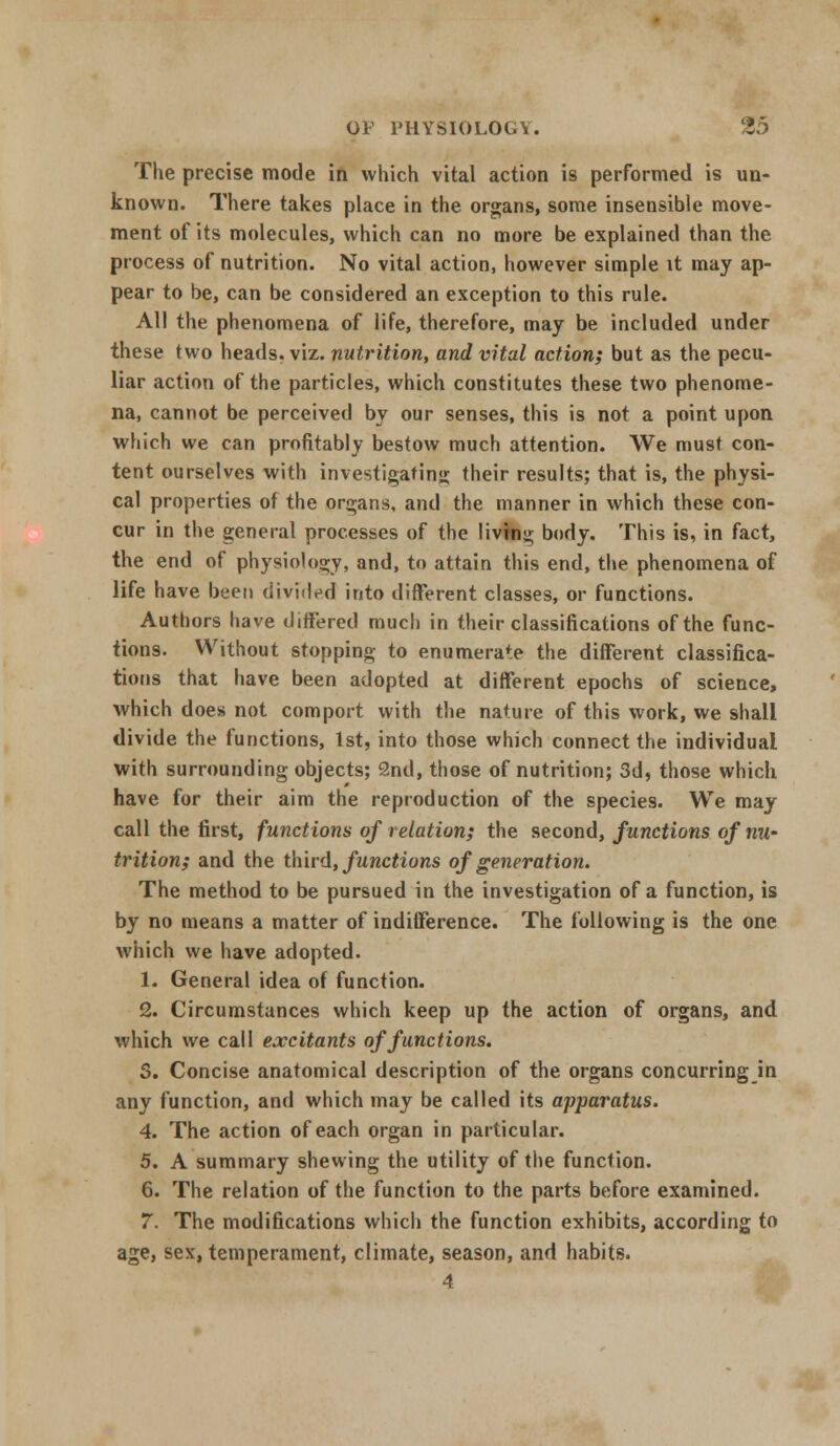 The precise mode in which vital action is performed is un- known. There takes place in the organs, some insensible move- ment of its molecules, which can no more be explained than the process of nutrition. No vital action, however simple it may ap- pear to be, can be considered an exception to this rule. All the phenomena of life, therefore, may be included under these two heads, viz. nutrition, and vital action; but as the pecu- liar action of the particles, which constitutes these two phenome- na, cannot be perceived by our senses, this is not a point upon which we can profitably bestow much attention. We must con- tent ourselves with investigating their results; that is, the physi- cal properties of the organs, and the manner in which these con- cur in the general processes of the livfng body. This is, in fact, the end of physiology, and, to attain this end, the phenomena of life have been divided into different classes, or functions. Authors have differed much in their classifications of the func- tions. Without stopping to enumerate the different classifica- tions that have been adopted at different epochs of science, which does not comport with the nature of this work, we shall divide the functions, 1st, into those which connect the individual with surrounding objects; 2nd, those of nutrition; 3d, those which have for their aim the reproduction of the species. We may call the first, functions of relation; the second, functions of nu- trition; and the third, functions of generation. The method to be pursued in the investigation of a function, is by no means a matter of indifference. The following is the one which we have adopted. 1. General idea of function. 2. Circumstances which keep up the action of organs, and which we call excitants of functions. 3. Concise anatomical description of the organs concurringin any function, and which may be called its apparatus. 4. The action of each organ in particular. 5. A summary shewing the utility of the function. 6. The relation of the function to the parts before examined. 7. The modifications which the function exhibits, according to age, sex, temperament, climate, season, and habits. 4