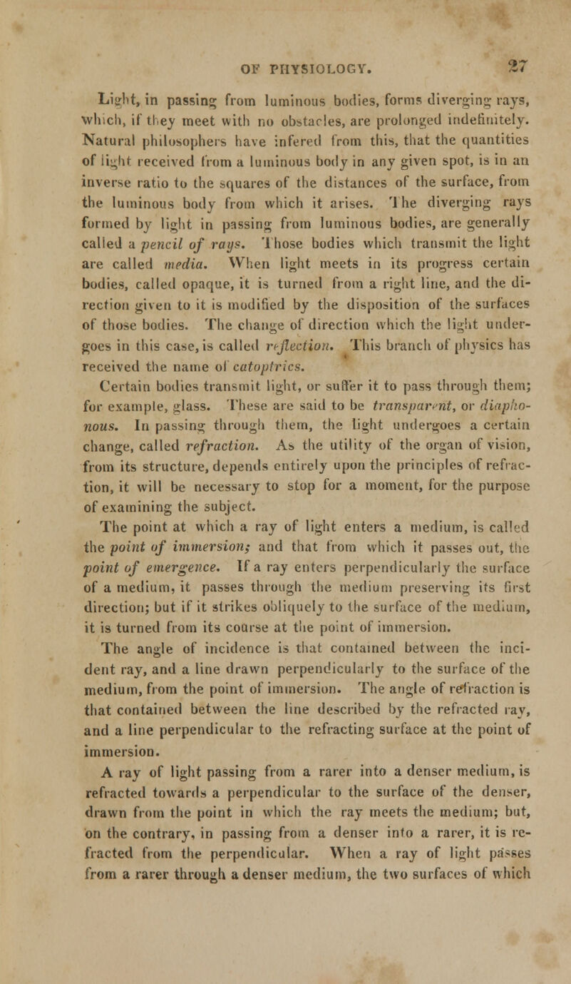 Light, in passing; from luminous bodies, forms diverging rays, Which, if they meet with no obstacles, are prolonged indefinitely. Natural philosophers have infered from this, that the quantities of li^hf received from a luminous body in any given spot, is in an inverse ratio to the squares of the distances of the surface, from the luminous body from which it arises. '1 he diverging rays formed by light in passing from luminous bodies, are generally called a pencil of rays. Those bodies which transmit the light are called media. When light meets in its progress certain bodies, called opaque, it is turned from a right line, and the di- rection given to it is modified by the disposition of the surfaces of those bodies. The change of direction which the light under- goes in this case, is called reflection. This branch of physics has received the name ol catoptrics. Certain bodies transmit light, or suffer it to pass through them; for example, glass. These are said to be transparent, or diapfio- nous. In passing through tiiem, the light undergoes a certain change, called refraction. As the utility of the organ of vision, from its structure, depends entirely upon the principles of refrac- tion, it will be necessary to stop for a moment, for the purpose of examining the subject. The point at which a ray of light enters a medium, is called the point of immersion; and that from which it passes out, the point of emergence. If a ray enters perpendicularly the surface of a medium, it passes through the medium preserving its first direction; but if it strikes obliquely to the surface of the medium, it is turned from its coarse at the point of immersion. The angle of incidence is that contained between the inci- dent ray, and a line drawn perpendicularly to the surface of the medium, from the point of immersion. The angle of refraction is that contained between the line described by the refracted ray, and a line perpendicular to the refracting surface at the point of immersion. A ray of light passing from a rarer into a denser medium, is refracted towards a perpendicular to the surface of the denser, drawn from the point in which the ray meets the medium; but, on the contrary, in passing from a denser into a rarer, it is re- fracted from the perpendicular. When a ray of light passes from a rarer through a denser medium, the two surfaces of which