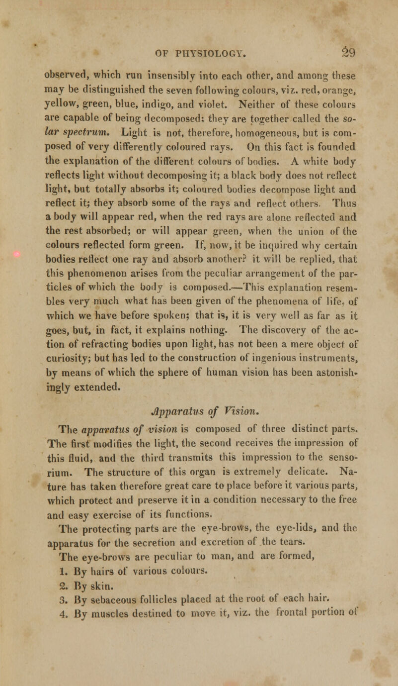 observed, which run insensibly into each other, and among these may be distinguished the seven following colours, viz. red, orange, yellow, green, blue, indigo, and violet. Neither of these colours are capable of being decomposed: they are together called the so- lar spectrum. Light is not, therefore, homogeneous, but is com- posed of very differently coloured rays. On this fact is founded the explanation of the different colours of bodies. A white body reflects light without decomposing it; a black body does not reflect light, but totally absorbs it; coloured bodies decompose light and reflect it; they absorb some of the rays and reflect others. Thus a body will appear red, when the red rays are alone reflected and the rest absorbed; or will appear green, when the union of the colours reflected form green. If, now, it be inquired why certain bodies reflect one ray and absorb another? it will be replied, that this phenomenon arises from the peculiar arrangement of the par- ticles of which the body is composed.—This explanation resem- bles very much what has been given of the phenomena of life, of which we have before spoken; that is, it is very well as far as it goes, but, in fact, it explains nothing. The discovery of the ac- tion of refracting bodies upon light, has not been a mere object of curiosity; but has led to the construction of ingenious instruments, by means of which the sphere of human vision has been astonish- ingly extended. Apparatus of Vision. The apparatus of vision is composed of three distinct parts. The first modifies the light, the second receives the impression of this fluid, and the third transmits this impression to the senso- rium. The structure of this organ is extremely delicate. Na- ture has taken therefore great care to place before it various parts, which protect and preserve it in a condition necessary to the free and easy exercise of its functions. The protecting parts are the eye-broWs, the eye-lids, and the apparatus for the secretion and excretion of the tears. The eye-brows are peculiar to man, and are formed, 1. By hairs of various colours. 2. By skin. 3. By sebaceous follicles placed at the root of each hair. 4. By muscles destined to move it, viz. the frontal portion of