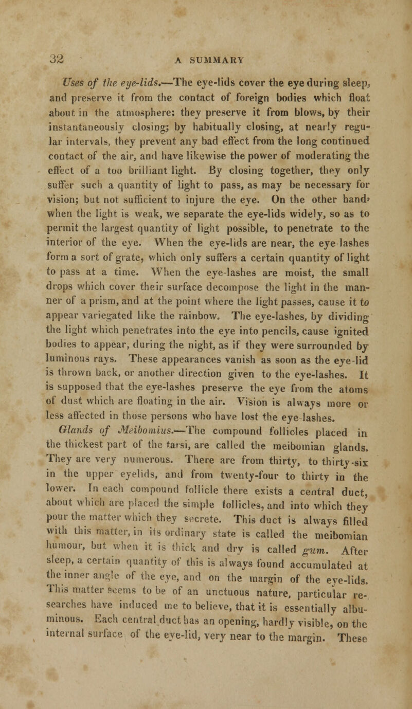Uses of the eye-lids.—The eye-lids cover the eye during sleep, and preserve it from the contact of foreign bodies which float about in the atmosphere: they preserve it from blows, by their instantaneously closing; by habitually closing, at neatly regu- lar intervals, they prevent any bad effect from the long continued contact of the air, and have likewise the power of moderating the eft'ect of a too brilliant light. By closing together, they only suffer such a quantity of light to pass, as may be necessary for vision; but not sufficient to injure the eye. On the other hand* when the light is weak, we separate the eye-lids widely, so as to permit the largest quantity of light possible, to penetrate to the interior of the eye. When the eye-lids are near, the eye lashes forma sort of grate, which only suffers a certain quantity of light to pass at a time. When the eye-lashes are moist, the small drops which cover their surface decompose the light in the man- ner of a prism, and at the point where the light passes, cause it to appear variegated like the rainbow. The eye-lashes, by dividing the light which penetrates into the eye into pencils, cause ignited bodies to appear, during the night, as if they were surrounded by luminous rays. These appearances vanish as soon as the eye-lid is thrown back, or another direction given to the eye-lashes. It is suppose J that the eye-lashes preserve the eye from the atoms of dust which are floating in the air. Vision is always more or less affected in those persons who have lost the eye lashes. Glands of Meibomius.—The compound follicles placed in the thickest part of the tarsi, are called the meibomian glands. They are very numerous. There are from thirty, to thirty-six in the upper eyelids, and from twenty-four to thirty in the lower. In each compound follicle there exists a central duct, about which are placed the simple follicles, and into which they pour the matter which they secrete. This duct is always filled with this matter, in its ordinary state is called the meibomian humour, but when it is thick and dry is called gum. After sleep, a certain quantity of this is always found accumulated at the inner angle of the eye, and on the margin of the eye-lids. This matter kerns to be of an unctuous nature, particular re- searches have induced me to believe, that it is essentially albu- minous. Each central duct has an opening, hardly visible, on the internal surface of the eye-lid, very near to the margin. These