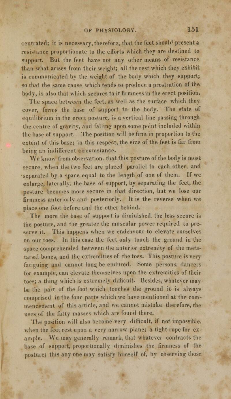 centrated; it is necessary, therefore, that the feet should present a resistance proportionate to the efforts which they are destined to support. But the feet have not any other means of resistance than what arises from their weight; all the rest which they exhibit is communicated by the weight of the body which they support; so that the same cause which tends to produce a prostration of the body, is also that which secures to it firmness in the erect position. The space between the feet, as well as the surface which they cover, forms the base of support to the body. The state of equilibrium in the erect posture, is a vertical line passing through the centre of gravity, and falling upon some point included within the base of support. The position will be firm in proportion to the extent of this base; in this respect, the size of the (eet is far from being an indifferent circumstance. VYe know from observation, that this posture of the body is most secure, when the two feet are placed parallel to each other, and •separated by a space equal to the length of one of them. If we enlarge, laterally, the base of support, by separating the feet, the posture becomes more secure in that direction, but we lose our firmness anteriorly and posteriorly. It is the reverse when we place one foot before and the other behind. The more the base of support is diminished, the less secure is the posture, and the greater the muscular power required to pre- serve it. This happens when we endeavour to elevate ourselves on our toes. In this case the feet otdy touch the ground in the space comprehended between the anterior extremity of the meta- tarsal bones, and the extremities of the toes. This posture is very fatiguing and cannot long be endured. Some persons, dancers for example, can elevate themselves upon the extremities of their toes; a thing which is extremely difficult. Besides, whatever may be the part of the foot winch touches the ground it is always comprised in the four parts which we have mentioned at the com- mencement of this article, and we cannot mistake therefore, the uses of the fatty masses which are found there. I lie position will also become very difficult, if not impossible, when the feet rest upon a very narrow plane; a tight rope for ex- ample. We may generally remark, that whatever contracts the base of support, proportionally diminishes the firmness of the posture; this any one may satisfy himself of, by observing those