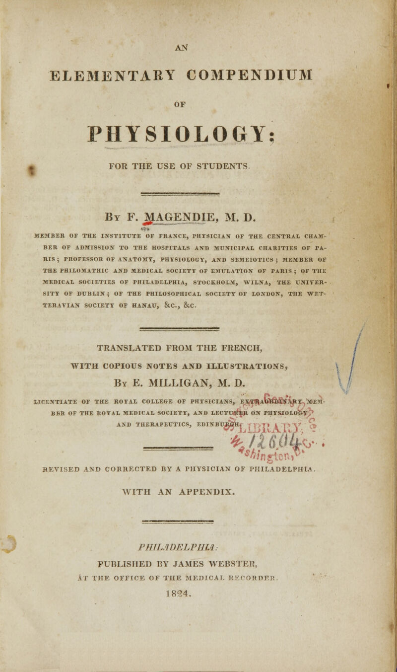 AN ELEMENTARY COMPENDIUM OF PHYSIOLOGY: FOR THE USE OF STUDENTS By F. J^LAGENDIE, M. D. MEMBER OF THE INSTITUTE OF FRANCE, PHYSICIAN OF THE CENTRAL CHAM- BER OF ADMISSION TO THE HOSPITALS AND MUNICIPAL CHARITIES OF PA- RIS ; PROFESSOR OF ANATOMY, PHYSIOLOGY, AND SEMEIOTICS ; MEMBER OF THE PHILOMATHIC AND MEDICAL SOCIETY OF EMULATION OF PARIS ; OF THE MEDICAL SOCIETIES OF PHILADELPHIA, STOCKHOLM, WILNA, THE UNIVER- SITY OF DUBLIN; OF THE PHILOSOPHICAL SOCIETY OF LONDON, THE WET- TERATIAN SOCIETY OF HANAU, &C, &C. TRANSLATED FROM THE FRENCH, WITH COPIOUS NOTES AND ILLUSTRATIONS, By E. MILLIGAN, M. D. LICENTIATE OF THE ROYAL COLLEGE OF PHYSICIANS, El!jT9jAbttDfesrARY M£^1 BBR OF THE ROYAL MEDICAL SOCIETY, AND LECTURER ON PHYSXOLO&yJ> AND THERAPEUTICS, EDINtfMpJ'Hr TT>TJ I p V1 & REVISED AND CORRECTED BY A PHYSICIAN OF PHILADELPHIA . WITH AN APPENDIX. PHILADELPHIA: PUBLISHED BY JAMES WEBSTER, iJ IIIF. OFFICE OF THE MEDICAL RECORDED 1854.