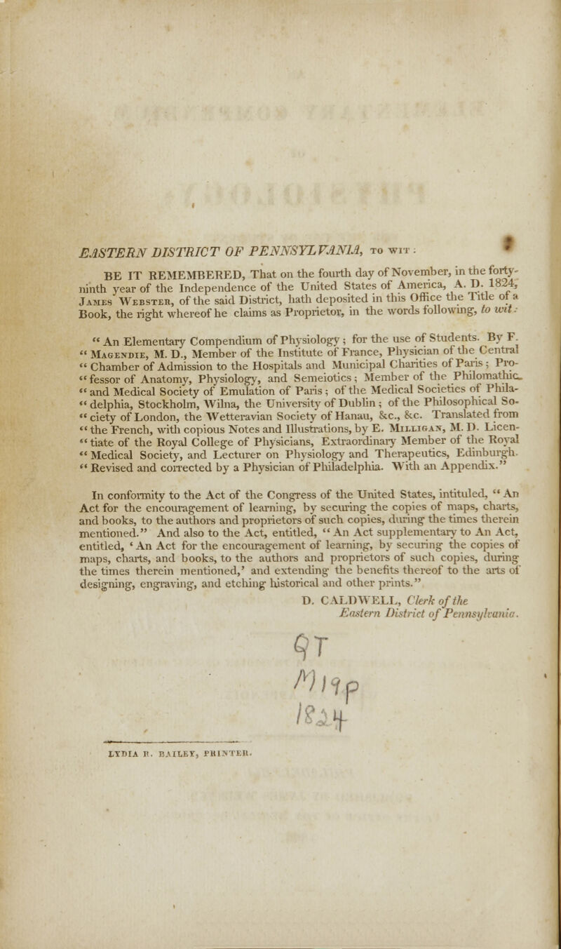 EASTERN DISTRICT OF PENNSYLVANIA, to wit :  BE IT REMEMBERED, That on the fourth day of November, in the forty- ninth year of the Independence of the United States of America, A.D. 1824, James Webster, of the said District, hath deposited in this Office the Title ot a Book, the right whereof he claims as Proprietor, in the words following, to wit-  An Elementary Compendium of Physiology; for the use of Students. By F^  Magexdie, M. D., Member of the Institute of France, Physician of the Central  Chamber of Admission to the Hospitals and Municipal Charities of Paris ; Pro-  fessor of Anatomy, Physiology, and Semeiotics; Member of the Philomathic « and Medical Society of Emulation of Paris; of tlie Medical Societies of Phila- delphia, Stockholm, AVilna, tlie University of Dublin; of the Philosophical So- ciety of London, the Wetteravian Society of Hanau, &c, &c. Translated from  the French, with copious Notes and Illustrations, by E. Muusw, M- D. Licen- tiate of the Royal College of Physicians, Extraordinary Member of the Royal  Medical Society, and Lecturer on Physiology and Therapeutics, Edinburgh.  Revised and corrected by a Physician of Philadelphia. With an Appendix. In conformity to the Act of the Congress of the United States, intituled,  An Act for the encouragement of learning, by securing the copies of maps, charts, and books, to the authors and proprietors of such copies, during the times therein mentioned. And also to tlie Act, entitled,  An Act supplementary to An Act, entitled, 'An Act for the encouragement of learning, by securing the copies of maps, charts, and books, to the authors and proprietors of such copies, during the times therein mentioned,' and extending the benefits thereof to the arts of designing, engraving, and etching historical and other prints. D. CALDWELL, Clerk of the Eastern District of Pennsylvania. P I.YDIA H. BAIIEI, FHlNTKIl.