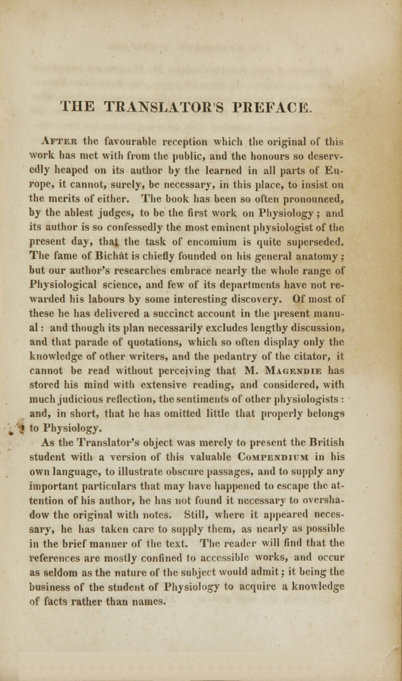 After the favourable reception which the original of this work has met with from the public, and the honours so deserv- edly heaped on its author by the learned in all parts of Eu- rope, it cannot, surely, be necessary, in this place, to insist on the merits of either. The book has been so often pronounced, by the ablest judges, to be the first work on Physiology; and its author is so confessedly the most eminent physiologist of the present day, that the task of encomium is quite superseded. The fame of Bichat is chiefly founded on his general anatomy; but our author's researches embrace nearly the whole range of Physiological science, and few of its departments have not re- warded his labours by some interesting discovery. Of most of these he has delivered a succinct account in the present manu- al : and though its plan necessarily excludes lengthy discussion, and that parade of quotations, which so often display only the knowledge of other writers, and the pedantry of the citator, it cannot be read without perceiving that M. Magendie has stored his mind with extensive reading, and considered, with much judicious reflection, the sentiments of other physiologists : and, in short, that he has omitted little that properly belongs ^ J to Physiology. As the Translator's object was merely to present the British student with a version of this valuable Compendium in his own language, to illustrate obscure passages, and to supply any important particulars that may have happened to escape the at- tention of his author, he has not found it necessary to oversha- dow the original with notes. Still, where it appeared neces- sary, he has taken care to supply them, as nearly as possible in the brief manner of the text. The reader will find that the references are mostly confined to accessible works, and occur as seldom as the nature of the subject would admit; it being the business of the student of Physiology to acquire a knowledge of facts rather than names.
