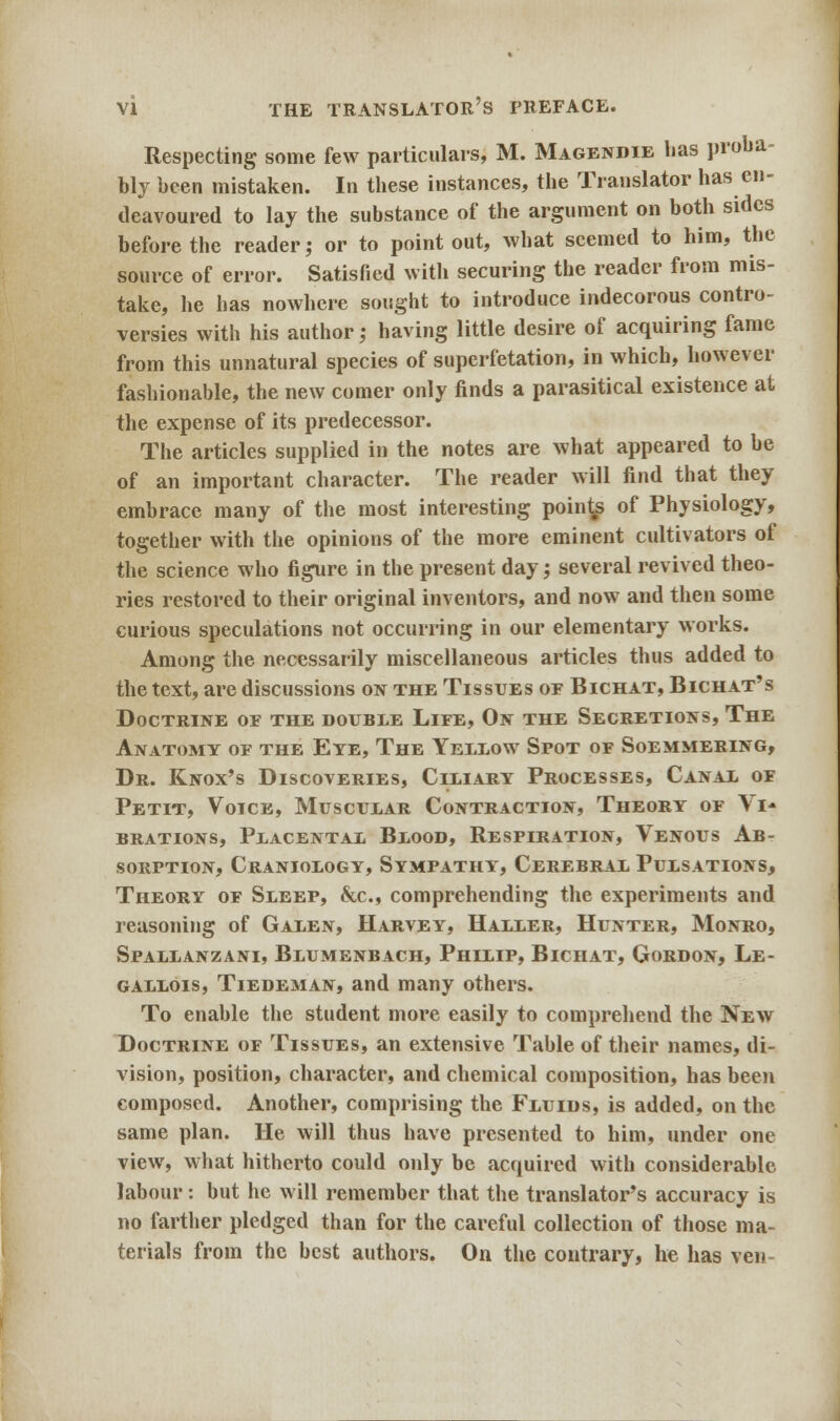Respecting some few particulars, M. Magendie has proba- bly been mistaken. In these instances, the Translator has en- deavoured to lay the substance of the argument on both sides before the reader; or to point out, what seemed to him, the source of error. Satisfied with securing the reader from mis- take, he has nowhere sought to introduce indecorous contro- versies with his author; having little desire of acquiring fame from this unnatural species of superfetation, in which, however fashionable, the new comer only finds a parasitical existence at the expense of its predecessor. The articles supplied in the notes are what appeared to be of an important character. The reader will find that they embrace many of the most interesting poinds of Physiology, together with the opinions of the more eminent cultivators of the science who figure in the present day', several revived theo- ries restored to their original inventors, and now and then some curious speculations not occurring in our elementary works. Among the necessarily miscellaneous articles thus added to the text, are discussions on the Tissues of Bichat, Bichat's Doctrine or the double Life, On the Secretions, The Anatomy or the Eye, The Yellow Spot of Soemmering, Dr. Knox's Discoveries, Ciliary Processes, Canal of Petit, Voice, Muscular Contraction, Theory of Vi- brations, Placental Blood, Respiration, Venous Ab- sorption, Craniology, Sympathy, Cerebral Pulsations, Theory of Sleep, &c, comprehending the experiments and reasoning of Galen, Harvey, Haller, Hunter, Monro, Spallanzani, Blumenbach, Philip, Bichat, Gordon, Le- gallois, Tiedeman, and many others. To enable the student more easily to comprehend the New Doctrine of Tissues, an extensive Table of their names, di- vision, position, character, and chemical composition, has been composed. Another, comprising the Fluids, is added, on the same plan. He will thus have presented to him, under one view, what hitherto could only be acquired with considerable labour: but he will remember that the translator's accuracy is no farther pledged than for the careful collection of those ma- terials from the best authors. On the contrary, he has ven-