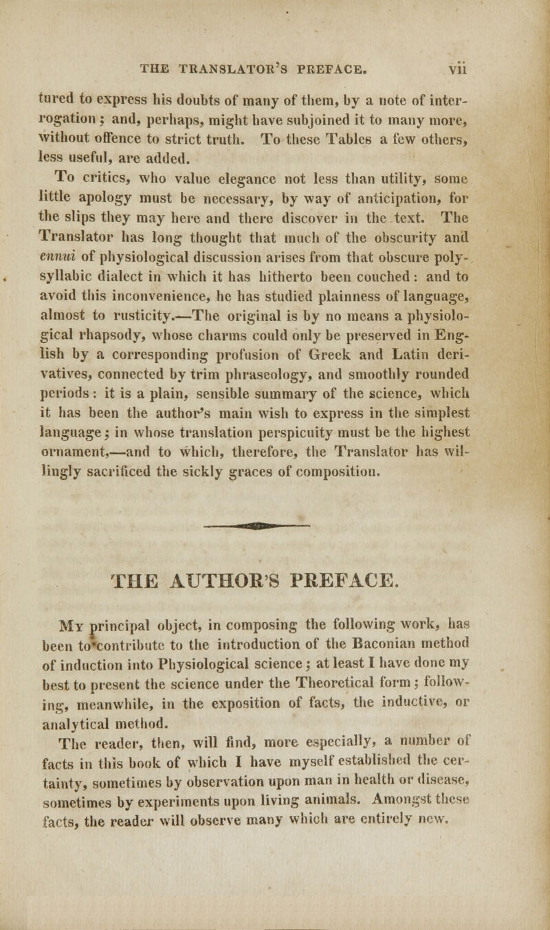 tured to express his doubts of many of them, by a note of inter- rogation ; and, perhaps, might have subjoined it to many more, without offence to strict truth. To these Tables a few others, less useful, are added. To critics, who value elegance not less than utility, some little apology must be necessary, by way of anticipation, for the slips they may here and there discover in the text. The Translator has long thought that much of the obscurity and ennui of physiological discussion arises from that obscure poly- syllabic dialect in which it has hitherto been couched: and to avoid this inconvenience, he has studied plainness of language, almost to rusticity.—The original is by no means a physiolo- gical rhapsody, whose charms could only be preserved in Eng- lish by a corresponding profusion of Greek and Latin deri- vatives, connected by trim phraseology, and smoothly rounded periods: it is a plain, sensible summary of the science, which it has been the author's main wish to express in the simplest language; in whose translation perspicuity must be the highest ornament,—and to which, therefore, the Translator has wil- lingly sacrificed the sickly graces of composition. THE AUTHOR'S PREFACE. My principal object, in composing the following work, has been to*contribute to the introduction of the Baconian method of induction into Physiological science j at least I have done my best to present the science under the Theoretical form; follow- ing, meanwhile, in the exposition of facts, the inductive, or analytical method. The reader, then, will find, more especially, a number of facts in this book of which I have myself established the cer- tainty, sometimes by observation upon man in health or disease, sometimes by experiments upon living animals. Amongst these facts, the reader will observe many which are entirely new.