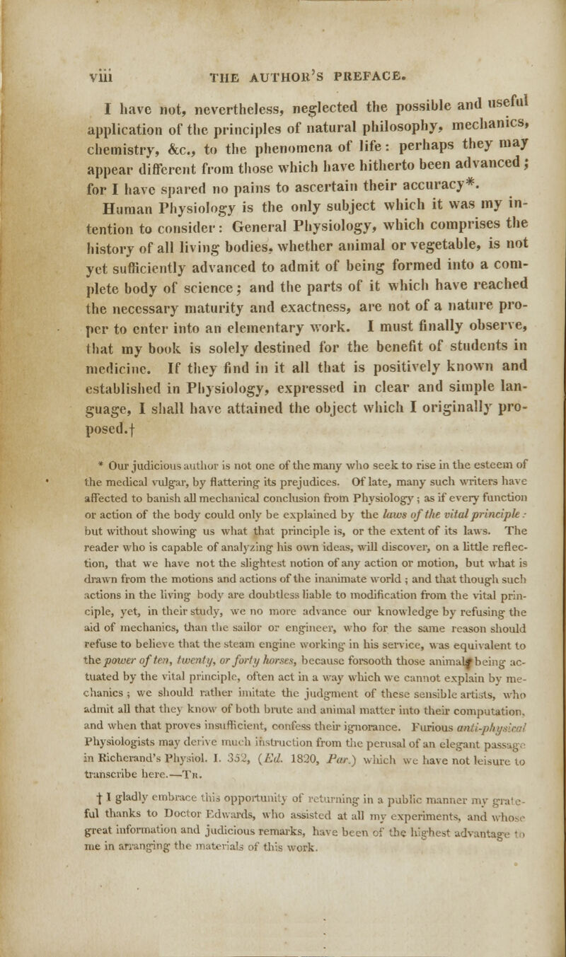 I have not, nevertheless, neglected the possible and useful application of the principles of natural philosophy, mechanics, chemistry, &c, to the phenomena of life: perhaps they may appear different from those which have hitherto been advanced ,♦ for I have spared no pains to ascertain their accuracy*. Human Physiology is the only subject which it was my in- tention to consider: General Physiology, which comprises the history of all living bodies, whether animal or vegetable, is not yet sufficiently advanced to admit of being formed into a com- plete body of science; and the parts of it which have reached the necessary maturity and exactness, are not of a nature pro- per to enter into an elementary work. I must finally observe, that my book is solely destined for the benefit of students in medicine. If they find in it all that is positively known and established in Physiology, expressed in clear and simple lan- guage, I shall have attained the object which I originally pro- posed.! * Our judicious author is not one of the many who seek to rise in the esteem of the medical vulgar, by flattering its prejudices. Of late, many such writers have affected to banish all mechanical conclusion from Physiology; as if every function or action of the body could only be explained by the laws of the vital principle • but without showing us what that principle is, or the extent of its laws. The reader who is capable of analyzing his own ideas, will discover, on a little reflec- tion, that we have not the slightest notion of any action or motion, but what is drawn from the motions and actions of the inanimate world ; and that though such actions in the living body are doubtless liable to modification from the vital prin- ciple, yet, in their study, wc no more advance our knowledge by refusing the aid of mechanics, than the sailor or engineer, who for the same reason should refuse to believe that the steam engine working in his service, was equivalent to the power of ten, twenty, or forty horses, because forsooth those animal* being ac- tuated by the vital principle, often act in a way which we cannot explain by me- chanics ; we should rather imitate the judgment of these sensible artists, who admit all that they know of both brute and animal matter into their computation, and when that proves insufficient, confess their ignorance. Furious anii-ph Physiologists may derive much instruction from the perusal of an elegant p in Richerand's Physiol. I. 352, (Ed. 1820, Par.) which we have not leisure to transcribe here.—Tit. f I gladly embrace this opportunity of returning in a public manner my grate- ful thanks to Doctor Edwards, who assisted at all my experiments, and whose great information and judicious remarks, have been of the highest advanta me in arranging the materials of this work.