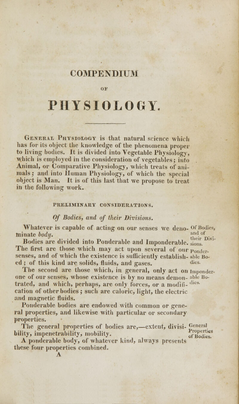 COMPENDIUM OF PHYSIOLOGY. General Physiology is that natural science which has for its object the knowledge of the phenomena proper to living bodies. It is divided into Vegetable Physiology, Which is employed in the consideration of vegetables; into Animal, or Comparative Physiology, which treats of ani- mals ; and into Human Physiology, of whicli the special object is Man. It is of this last that we propose to treat in the following work. PRELIMINARY CONSIDERATIONS. Of Bodies, and of their Divisions. Whatever is capable of acting on our senses we deno- Of Bodies, minate body. ££°d* ' Bodies are divided into Ponderable and Imponderable, si^is. The first are those which may act upon several of ourponder- senses, and of which the existence is sufficiently establish- able Bo ed ; of this kind are solids, fluids, and gases. dies- The second are those which, in general, only act on imponder- one of our senses, whose existence is by no means demon- ab]e B»- trated, and which, perhaps, are only forces, or a modifi- die9' cation of other bodies ; such are caloric, light, the electric and magnetic fluids. Ponderable bodies are endowed with common or gene- ral properties, and likewise with particular or secondary properties. The general properties of bodies are,—extent, divisi- General bility, impenetrability, mobility. rfE A ponderable body, of whatever kind, always presents these four properties combined, A