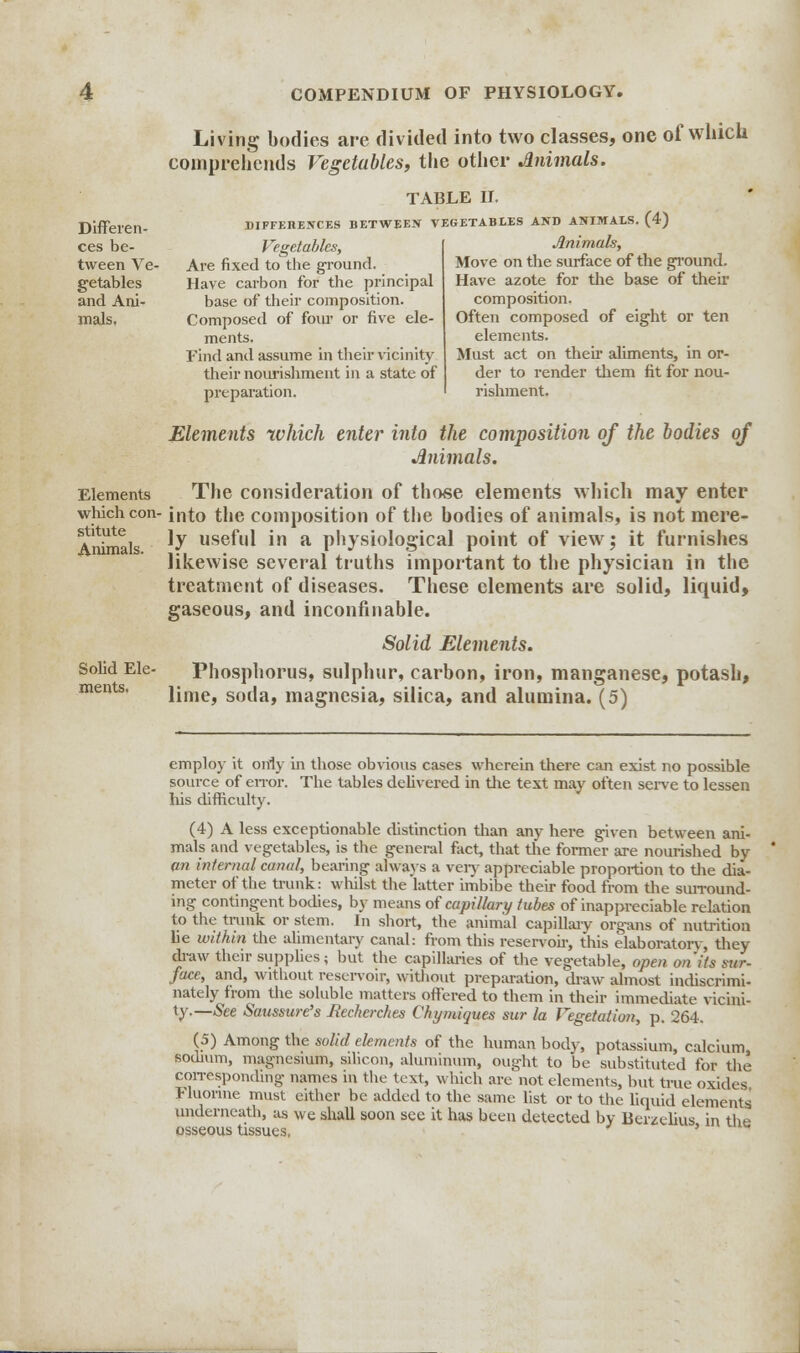 Living bodies are divided into two classes, one of which comprehends Vegetables, the other Animals. Differen- ces be- tween Ve- getables and Ani- mals. TABLE II. DIFFERENCES BETWEEN VEGETABLES AND ANIMALS. (4) Animals, Move on the surface of the ground. Have azote for the base of their composition. Often composed of eight or ten elements. Must act on their aliments, in or- der to render them fit for nou- rishment. Vegetables, Are fixed to the ground. Have carbon for the principal base of their composition. Composed of four or five ele- ments. Find and assume in their vicinity their nourishment in a state of preparation. stitute Animals. Elements which enter into the composition of the bodies of Animals. Elements The consideration of those elements which may enter which con- into the composition of the bodies of animals, is not mere- ly useful in a physiological point of view; it furnishes likewise several truths important to the physician in the treatment of diseases. These elements are solid, liquid, gaseous, and inconfinable. Solid Elements. Solid Ele- Phosphorus, sulphur, carbon, iron, manganese, potash, lime, soda, magnesia, silica, and alumina. (5) employ it only in those obvious cases wherein there can exist no possible source of error. The tables delivered in the text may often serve to lessen his difficulty. (4) A less exceptionable distinction than any here given between ani- mals and vegetables, is the general fact, that the former are nourished by an internal canal, bearing always a very appreciable proportion to the dia- meter of the trunk: whilst the latter imbibe their food from the surround- ing contingent bodies, by means of capillary tubes of inappreciable relation to the tiimk or stem. In short, the animal capillary organs of nutrition lie within the alimentary canal: from this reservoir, this elaboratorv, they draw their supplies; but the capillaries of the vegetable, open on'its sur- face, and, without reservoir, without preparation, draw almost indiscrimi- nately from the soluble matters offered to them in their immediate vicini- ty.—(See Saussure's Recherches Chymiques sur la Vegetation, p. 264. (5) Among the solid elements of the human body, potassium, calcium sodium, magnesium, silicon, aluminum, ought to be substituted for the corresponding names in the text, which are not elements, but true oxides Fluorine must either be added to the same list or to the liquid elements underneath, as we shall soon sec it has been detected by Berzelkis in the osseous tissues.