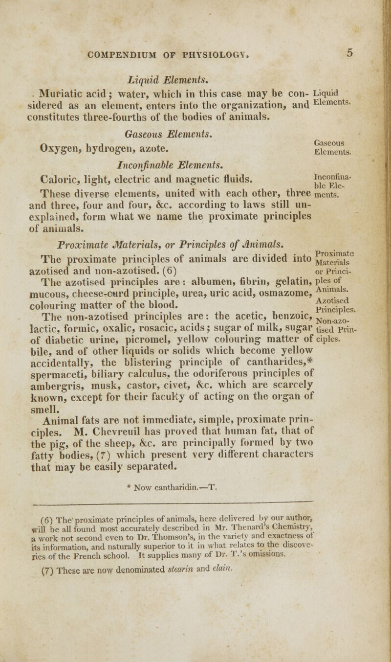 Liquid Elements. . Muriatic acid; water, which in this case may be con- Liquid sidered as an element, enters into the organization, and Elements- constitutes three-fourths of the bodies of animals. Gaseous Elements. 4-w i j Gaseous Oxygen, hydrogen, azote. Elements, Inconfinable Elements. Caloric, light, electric and magnetic fluids. lV?°pfna These diverse elements, united with each other, three ments. and three, four and four, &c. according to laws still un- explained, form what we name the proximate principles of animals. Proximate Materials, or Principles of Animals. The proximate principles of animals are divided into M™erialsC azotised and non-azotised. (6) or Princi- The azotised principles are : albumen, fibrin, gelatin, pies of mucous, cheese-curd principle, urea, uric acid, osmazome, Ammals- colouring matter of the blood. pSSks. The non-azotised principles are: the acetic, benzoic, Non.azo. lactic, formic, oxalic, rosacic, acids; sugar of milk, sugar tised prh> of diabetic urine, picromel, yellow colouring matter of ciples. bile, and of other liquids or solids which become yellow accidentally, the blistering principle of cantharides,* spermaceti, biliary calculus, the odoriferous principles of ambergris, musk, castor, civet, &c. which are scarcely known, except for their faculty of acting on the organ of smell. Animal fats are not immediate, simple, proximate prin- ciples. M. Chevreuil has proved that human fat, that of the pig, of the sheep, &c. are principally formed by two fatty bodies, (7) which present very different characters that may be easily separated. * Now cantharidin.—T, (6) The'proximate principles of animals, here delivered by our author, will be all found most accurately described in Mr. Thenard's Chemistry, a work not second even to Dr. Thomson's, in the variety and exactness of its information, and naturally superior to it in what relates to the discove- ries of the French school. It supplies many of Dr. T.'s omissions. (7) These are now denominated stearin and elain.