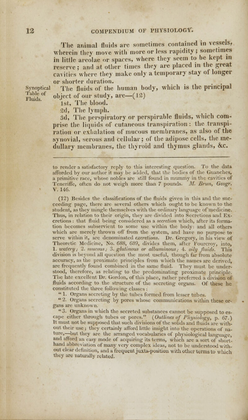 The animal fluids are sometimes contained in vessels, Wherein they move with more or less rapidity; sometimes in little areolae or spaces, where they seem to he kept in reserve; and at other times they are placed in the great cavities where they make only a temporary stay of longer or shorter duration. Synoptical The fluids of the human hody, which is the principal mSl°f obJect of oup stud^' ai'e-(12) 1st, The blood. £d, The lymph. 3d, The perspiratory or perspirable fluids, which com- prise the liquids of cutaneous transpiration : the transpi- ration or exhalation of mucous membranes, as also of the synovial, serous and cellular; of the adipose cells, the me- dullary membranes, the thyroid and thymus glands, &c. to render a satisfactory reply to this interesting question. To the data afforded by our author it may be added, that the bodies of the Guanches, a primitive race, whose nobles are still found in mummy in the cavities of Teneriffe, often do not weigh more than 7 pounds. M. Brun, Geogr. V. 146. (12) Besides the classifications of the fluids given in this and the suc- ceeding page, there are several others which ought to be known to the student, as they mingle themselves with the ordinary language of medicine. Thus, in relation to their origin, they are divided into Secretions and Ex- cretions : that fluid being considered as a secretion which, after its forma- tion becomes subservient to some use within the body: and all others which are merely thrown off' from the system, and have no purpose to serve within it, are denominated excretions. Dr. Gregory, in his view of Theoretic Medicine, No. 688, 689, divides them, after Fourcroy, into, 1. watery,- 2. mucous; 3. glutinous or albuminous,- 4. oily fluids. This division is beyond all question the most useful, though far from absolute accuracy, as the proximate principles from which the names are derived, are frequently found combined in the same fluid. They must be under- stood, therefore, as relating to the predominating proximate principle. The late excellent Dr. Gordon, of this place, rather preferred a division of fluids according to the structure of the secreting organs. Of these he constituted the tluee following classes :  1. Organs secreting by the tubes foi-med from lesser tubes.  2. Organs secreting by pores whose communications within these or- gans are unknown. 3. Organs in which the secreted substances cannot be supposed to es- cape either through tubes or pores. {Outlines of Physiology, p. 67.) It must not be supposed that such divisions of the sohds and fluids are with- out their use ; they certainly afford little insight into the operations of na- ture,—but they are the arranged vocabularies of physiological language, and afford an easy mode of acquiring its terms, which are a sort of short- hand abbreviation of many very complex ideas, not to be understood with- out clear definition, and a frequent juxta-position with other terms to which they are naturally related.