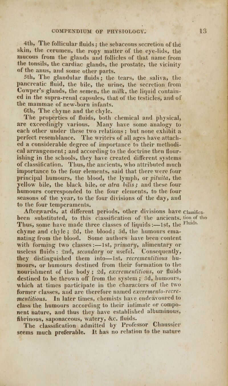4th, The follicular fluids: the sebaceous secretion of the skin, the cerumen, the ropy matter of the eye-lids, the mucous from the glands and follicles of that name from the tonsils, the cardiac glands, the prostate, the vicinity of the anus, and some other parts. 5th, The glandular fluids; the tears, the saliva, the pancreatic fluid, the bile, the urine, the secretion from Cowper's glands, the semen, the milk, the liquid contain- ed in the supra-renal capsules, that of the testicles, and of the mammae of new-born infants. 6th, The chyme and the chyle. The properties of fluids, both chemical and physical, are exceedingly various. Many have some analogy to each other under these two relations 5 but none exhibit a perfect resemblance. The writers of all ages have attach- ed a considerable degree of importance to their methodi- cal arrangement; and according to the doctrine then flour- ishing in the schools, they have created different systems of classification. Thus, the ancients, who attributed much importance to the four elements, said that there were four principal humours, the blood, the lymph, or pituita, the yellow bile, the black bile, or atra bills; and these four humours corresponded to the four elements, to the four seasons of the year, to the four divisions of the day, and to the four temperaments. Afterwards, at different periods, other divisions have ciassifica- been substituted, to this classification of the ancients. tk>n of tho Thus, some have made three classes of liquids:—1st, the Ilulds- chyme and chyle; 2d, the blood; 3d, the humours ema- nating from the blood. Some authors have been content with forming two classes:—1st, primanj, alimentary or useless fluids: 2nd, secondary or useful. Consequently, they distinguished them into—1st, reci'ementitious hu- mours, or humours destined from their formation to the nourishment of the body; 2d, excrementitious, or fluids destined to be thrown off from the system; 3d, humours, which at times participate in the characters of tlie two former classes, and are therefore named excremento-rccrc- mentitious. In later times, chemists have endeavoured to class the humours according to their intimate or compo- nent nature, and thus they have established albuminous, fibrinous, saponaceous, watery, &c. fluids. The classification admitted by Professor Chaussier seems much preferable. It has no relation to the nature
