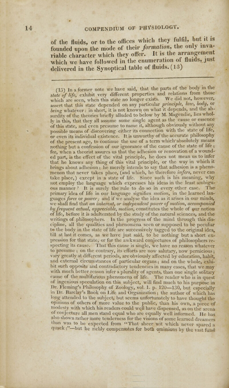 of the fluids, or to the offices which they fulfil, hut it is founded upon the mode of their formation, the only inva- riable character which they offer. It is the arrangement which we have followed in the enumeration ol fluids, just delivered in the Synoptical tahle of fluids. (13) (13) In a former note we have said, that the parts of the body in the state of life, exhibit very different properties and relations from those which are seen, when this state no longer exists. We did not, however, assert that this state depended on any particular principle, law, body, or being whatever: in short, it is not known on what it depends, and the ab- surdity of the theories briefly alluded to below by M. Magendie, lies whol- ly in this, that they all assume some single agent as the cause or essence of this state, and even presume to name it, although obviously without any possible means of discovering either its connection with the state of life, or even its individual existence. It is unworthy of the accurate philosophy of the present age, to continue the use of a term whichabsolutely means nothing but a confession of our ignorance of the cause of the state of life ; for, when a theorist assures us that the adhesion or renovation of a wound- ed part, is the effect of the vital principle, he does not mean us to infer that he knows any thing of this vital principle, or the way in which it brings about adhesion; he merely intends to say that adhesion is a pheno- menon that never takes place, (and which, he therefore infers, never can take place,) except in a state of life. Since such is his meaning-, why not employ the language which expresses his ideas in the least ambigu- ous manner ? It is surely the rule to do so in every other case. The primary idea of life in our language signifies motion, in the learned lan- guages force or power ,■ and if we analyse the idea as it arises in our minds, we shall find that an inherent, or independent power of motion, accompanied % frequent actual, appreciable, motion, constitutes the whole of our notion of life, before it is adulterated by the study of the natural sciences, and the writings of philosophers. In the progress of the mind through this dis- cipline, all the qualities and phenomena seen or supposed to be peculiar to the body in the state of fife are successively tagged to the original idea, till at last it comes, as we have just said, to be nothing but a short ex- pression for that state, or for the awkward conjectures of philosophers re- specting its cause. That this cause is single, we have no reason whatever to presume ; on the contrary, its efforts are now salutary, now pernicious; vary greatly at different periods, are obviously affected by education, habit, and external circumstances of particular organs; and on the whole, exhi- bit such opposite and contradictory tendencies in many cases, that we may with much better reason infer a plurality of agents, than one single solitary cause of the multifarious phenomena of life. The reader who is in quest of ingenious speculation on this subject, will find much to his purpose in .Dr. Fleming's Philosophy of Zoology, vol. 1. p. 120—130, but especially in Dr. Barclay's Book on Life and Organization; the author of which has long attended to the subject, but seems unfortunately to have thought the opinions of others of more value to the public, than his own, a piece of modesty with which his readers could well have dispensed, as on the arena of conjecture all .men stand equal who are equally well informed. He has also shown rather more tenderness for the visions of some learned dreamers than was to be expected from That sheer wit wltich never spared a quack:—but he richly compensates for both omissions by the vast fund