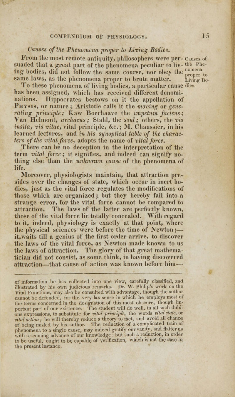 Causes of the Phenomena proper to Living Bodies. From the most remote antiquity, philosophers were per- Causes of suaded that a great part of the phenomena peculiar to liv-the Phe- ing hodies, did not follow the same course, nor obey the {JJJJjjf to same laws, as the phenomena proper to brute matter. Living Bo To these phenomena of living bodies, a particular cause dies, has been assigned, which has received different denomi- nations. Hippocrates bestows on it the appellation of Physis, or nature; Aristotle calls it the moving or gene- rating principle; Kaw Boerhaave the impetum faciens; Van Helmont, archaeus; Stahl, the soid; others, the vis insita, vis vitae, vital principle, &c.; M. Chaussier, in his learned lectures, and in his synoptical table of the charac- ters of the vital force, adopts the name of vital force. There can be no deception in the interpretation of the term vital force; it signifies, and indeed can signify no- thing else than the unknown cause of the phenomena of life. Moreover, physiologists maintain, that attraction pre-* sides over the changes of state, which occur in inert bo- dies, just as the vital force regulates the modifications of those which are organized; but they hereby fall into a strange error, for the vital force cannot be compared to attraction. The laws of the latter are perfectly known, those of the vital force lie totally concealed. With regard to it, indeed, physiology is exactly at that point, where the physical sciences were before the time of Newton;— it.waits till a genius of the first order arrive, to discover the laws of the vital force, as Newton made known to us the laws of attraction. The glory of that great mathema- tician did not consist, as some think, in having discovered attraction—that cause of action was known before him— of information he has collected into one view, carefully classified, and illustrated by his own judicious remarks. Dr. W. Philip's work on the Vital Functions, may also be consulted with advantage, though the author cannot be defended, for the very lax sense in which he employs most of the terms concerned in the designation of this most obscure, though im- portant part of our existence. The student will do well, in all such dubi- ous expressions, to substitute for vital principle, the words vital state, or vital action,- he will thereby reduce a theory to fact, and avoid all chance of being misled by his author. The reduction of a complicated train of phenomena to a single cause, may indeed gratify our vanity, and flatter us with a seeming advance of our- knowledge ; but such a reduction, in order to be useful, ought to be capable of verification, which is not the case in the present instance.