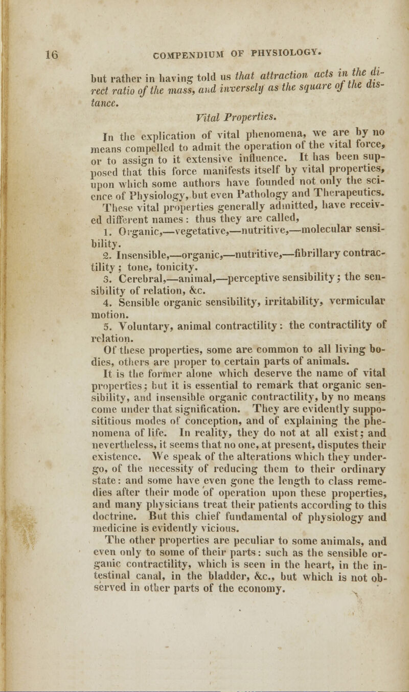 but rather in having told us that attraction acts »**«/£- red ratio of the mass, and inversely as the square oj the ais- tance. Vital Properties. In the explication of vital phenomena, we are by no means compelled to admit the operation of the vital force, or to assign to it extensive influence. It has been sup- posed that this force manifests itself by vital properties, upon which some authors have founded not only the sci- ence of Physiology, but even Pathology and Therapeutics. These vital properties generally admitted, have receiv- ed different names : thus they are called, 1. Organic,—vegetative,—nutritive,—molecular sensi- bility. 2. Insensible,—organic,—nutritive,—fibrillary contrac- tility ; tone, tonicity. 3. Cerebral,—animal,—perceptive sensibility; the sen- sibility of relation, &c. 4. Sensible organic sensibility, irritability, vermicular motion. 5. Voluntary, animal contractility: the contractility of relation. Of tbese properties, some are common to all living bo- dies, others are proper to certain parts of animals. It is the former alone which deserve the name of vital properties; but it is essential to remark that organic sen- sibility, and insensible organic contractility, by no means come under that signification. They are evidently suppo- sititious modes of conception, and of explaining the phe- nomena of life. In reality, they do not at all exist; and nevertheless, it seems that no one, at present, disputes their existence. We speak of the alterations Which they under- go, of the necessity of reducing them to their ordinary state: and some have even gone the length to class reme- dies after their mode of operation upon these properties, and many physicians treat their patients according to this doctrine. But this chief fundamental of physiology and medicine is evidently vicious. The other properties are peculiar to some animals, and even only to some of their parts: such as the sensible or- ganic contractility, which is seen in the heart, in the in- testinal canal, in the bladder, &c, but which is not ob- served in other parts of the economy.
