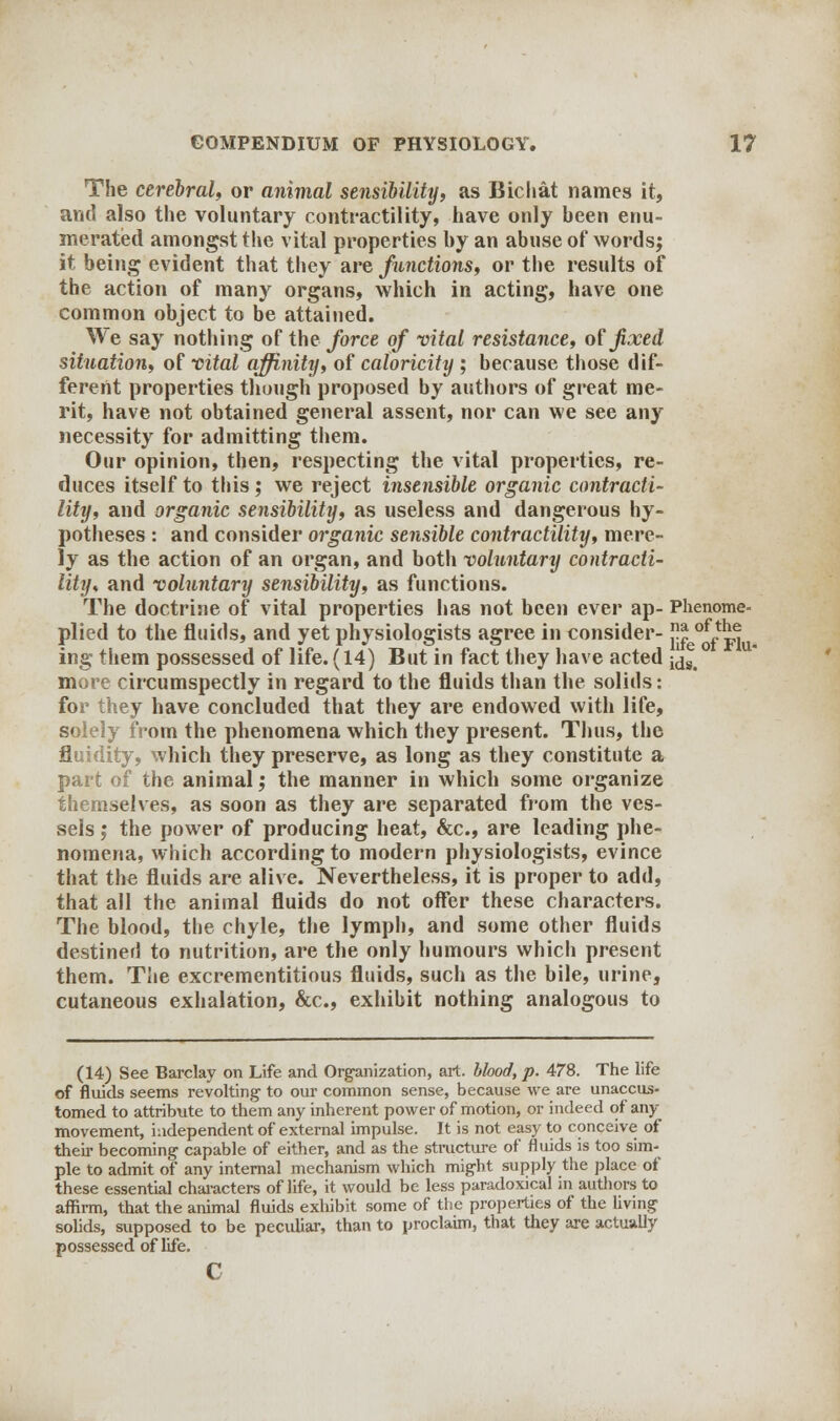 The cerebral, or animal sensibility, as Bichat names it, and also the voluntary contractility, have only been enu- merated amongst the vital properties by an abuse of words; it being evident that they are functions, or the results of the action of many organs, which in acting, have one common object to be attained. We say nothing of the force of vital resistance, of fixed situation, of vital affinity, of caloricity ; because those dif- ferent properties though proposed by authors of great me- rit, have not obtained general assent, nor can we see any necessity for admitting them. Our opinion, then, respecting the vital properties, re- duces itself to this ; we reject insensible organic contracti- lity, and organic sensibility, as useless and dangerous hy- potheses : and consider organic sensible contractility, mere- ly as the action of an organ, and both voluntary contracti- lity, and voluntary sensibility, as functions. The doctrine of vital properties has not been ever ap- Phenome- plied to the fluids, and yet physiologists agree in consider- * of}^ ing them possessed of life. (14) But in fact they have acted j^g> more circumspectly in regard to the fluids than the solids: for they have concluded that they are endowed with life, solely from the phenomena which they present. Thus, the fluidity, which they preserve, as long as they constitute a part of the animal; the manner in which some organize themselves, as soon as they are separated from the ves- sels ; the power of producing heat, &c, are leading phe- nomena, which according to modern physiologists, evince that the fluids are alive. Nevertheless, it is proper to add, that all the animal fluids do not offer these characters. The blood, the chyle, the lymph, and some other fluids destined to nutrition, are the only humours which present them. The excrementitious fluids, such as the bile, urine, cutaneous exhalation, &c, exhibit nothing analogous to (14) See Barclay on Life and Organization, art. blood, p. 478. The life of fluids seems revolting to our common sense, because we are unaccus- tomed to attribute to them any inherent power of motion, or indeed of any movement, independent of external impulse. It is not easy to conceive of their becoming capable of either, and as the structure of fluids is too sim- ple to admit of any internal mechanism which might supply the place of these essential characters of life, it would be less paradoxical in authors to affirm, that the animal fluids exhibit some of the properties of the living solids, supposed to be peculiar, than to proclaim, that they are actually possessed of life. c
