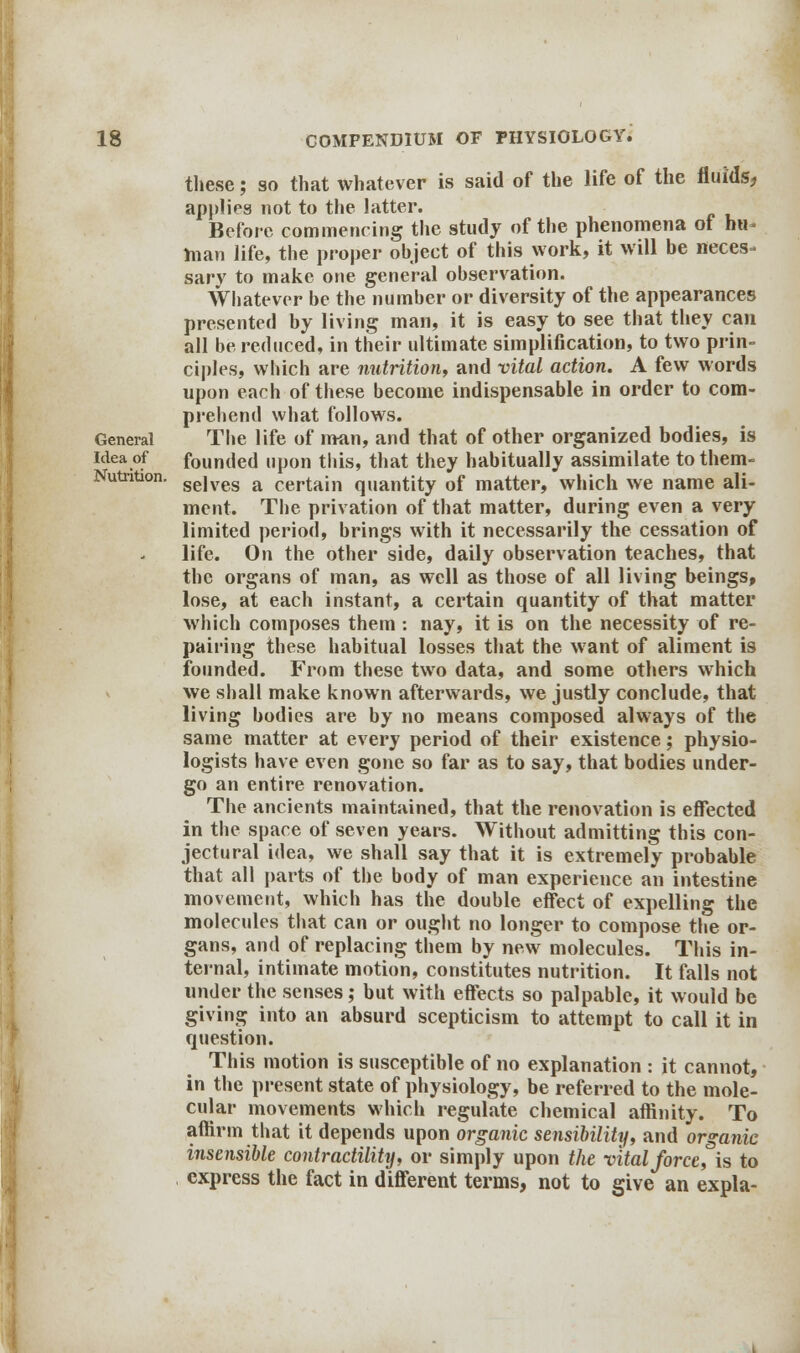 General Idea of Nutrition. these; so that whatever is said of the life of the fluids, applies not to the latter. Before commencing the study of the phenomena of hu- man life, the proper object of this work, it will be neces- sary to make one general observation. Whatever be the number or diversity of the appearances presented by living man, it is easy to see that they can all be reduced, in their ultimate simplification, to two prin- ciples, which are nutrition, and vital action. A few words upon each of these become indispensable in order to com- prehend what follows. The life of man, and that of other organized bodies, is founded upon this, that they habitually assimilate to them- selves a certain quantity of matter, which we name ali- ment. The privation of that matter, during even a very limited period, brings with it necessarily the cessation of life. On the other side, daily observation teaches, that the organs of man, as well as those of all living beings, lose, at each instant, a certain quantity of that matter which composes them: nay, it is on the necessity of re- pairing these habitual losses that the want of aliment is founded. From these two data, and some others which we shall make known afterwards, we justly conclude, that living bodies are by no means composed always of the same matter at every period of their existence; physio- logists have even gone so far as to say, that bodies under- go an entire renovation. The ancients maintained, that the renovation is effected in the space of seven years. Without admitting this con- jectural idea, we shall say that it is extremely probable that all parts of the body of man experience an intestine movement, which has the double effect of expelling the molecules that can or ought no longer to compose the or- gans, and of replacing them by new molecules. This in- ternal, intimate motion, constitutes nutrition. It falls not under the senses; but with effects so palpable, it would be giving into an absurd scepticism to attempt to call it in question. This motion is susceptible of no explanation : it cannot, in the present state of physiology, be referred to the mole- cular movements which regulate chemical affinity. To affirm that it depends upon organic sensibility, and organic insensible contractility, or simply upon the vital force, is to express the fact in different terms, not to give an expla-