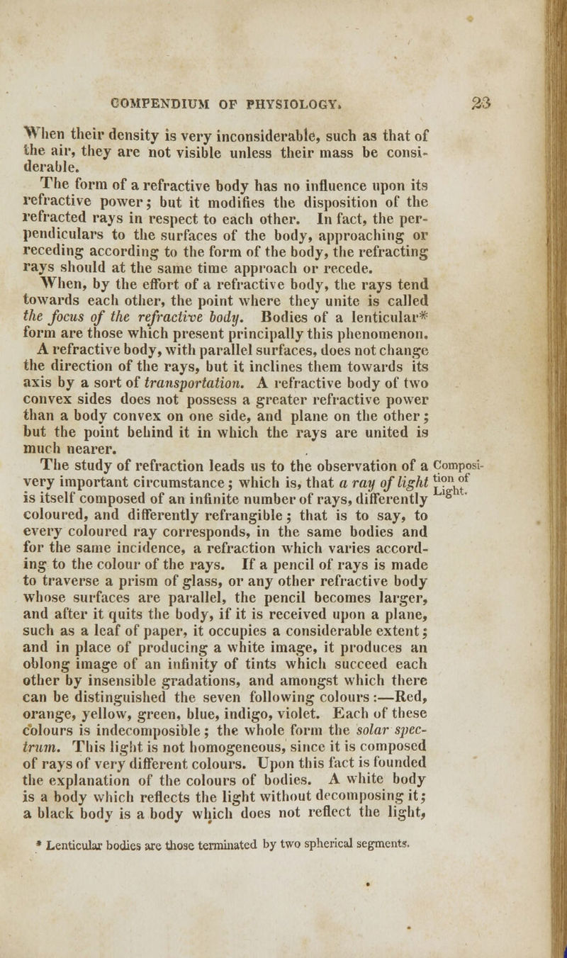 When their density is very inconsiderable, such as that of the air, they are not visible unless their mass be consi- derable. The form of a refractive body has no influence upon its refractive power; but it modifies the disposition of the refracted rays in respect to each other. In fact, the per- pendiculars to the surfaces of the body, approaching or receding according to the form of the body, the refracting rays should at the same time approach or recede. When, by the effort of a refractive body, the rays tend towards each other, the point where they unite is called the focus of the refractive body. Bodies of a lenticular* form are those which present principally this phenomenon. A refractive body, with parallel surfaces, does not change the direction of the rays, but it inclines them towards its axis by a sort of transportation. A refractive body of two convex sides does not possess a greater refractive power than a body convex on one side, and plane on the other; but the point behind it in which the rays are united is much nearer. The study of refraction leads us to the observation of a Composi- very important circumstance; which is, that a ray of light ^nh?f is itself composed of an infinite number of rays, differently ^ coloured, and differently refrangible; that is to say, to every coloured ray corresponds, in the same bodies and for the same incidence, a refraction which varies accord- ing to the colour of the rays. If a pencil of rays is made to traverse a prism of glass, or any other refractive body whose surfaces are parallel, the pencil becomes larger, and after it quits the body, if it is received upon a plane, such as a leaf of paper, it occupies a considerable extent; and in place of producing a white image, it produces an oblong image of an infinity of tints which succeed each other by insensible gradations, and amongst which there can be distinguished the seven following colours :—Red, orange, yellow, green, blue, indigo, violet. Each of these colours is indecomposible; the whole form the solar spec- trum. This light is not homogeneous, since it is composed of rays of very different colours. Upon this fact is founded the explanation of the colours of bodies. A white body is a body which reflects the light without decomposing it; a black body is a body which does not reflect the light, * Lenticular bodies are those terminated by two spherical segments.